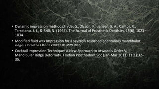 • Dynamic impression methods.Tryde, G., Olsson, K., Jensen, S. A., Cantor, R.,
Tarsetano, J. J., & Brill, N. (1965). The Journal of Prosthetic Dentistry, 15(6), 1023–
1034.
• Modified fluid wax impression for a severely resorbed edentulous mandibular
ridge. J Prosthet Dent 2009;101:279-282
• Cocktail Impression Technique: A New Approach to Atwood’s Order VI
Mandibular Ridge Deformity. J Indian Prosthodont Soc (Jan-Mar 2011) 11(1):32–
35.
 