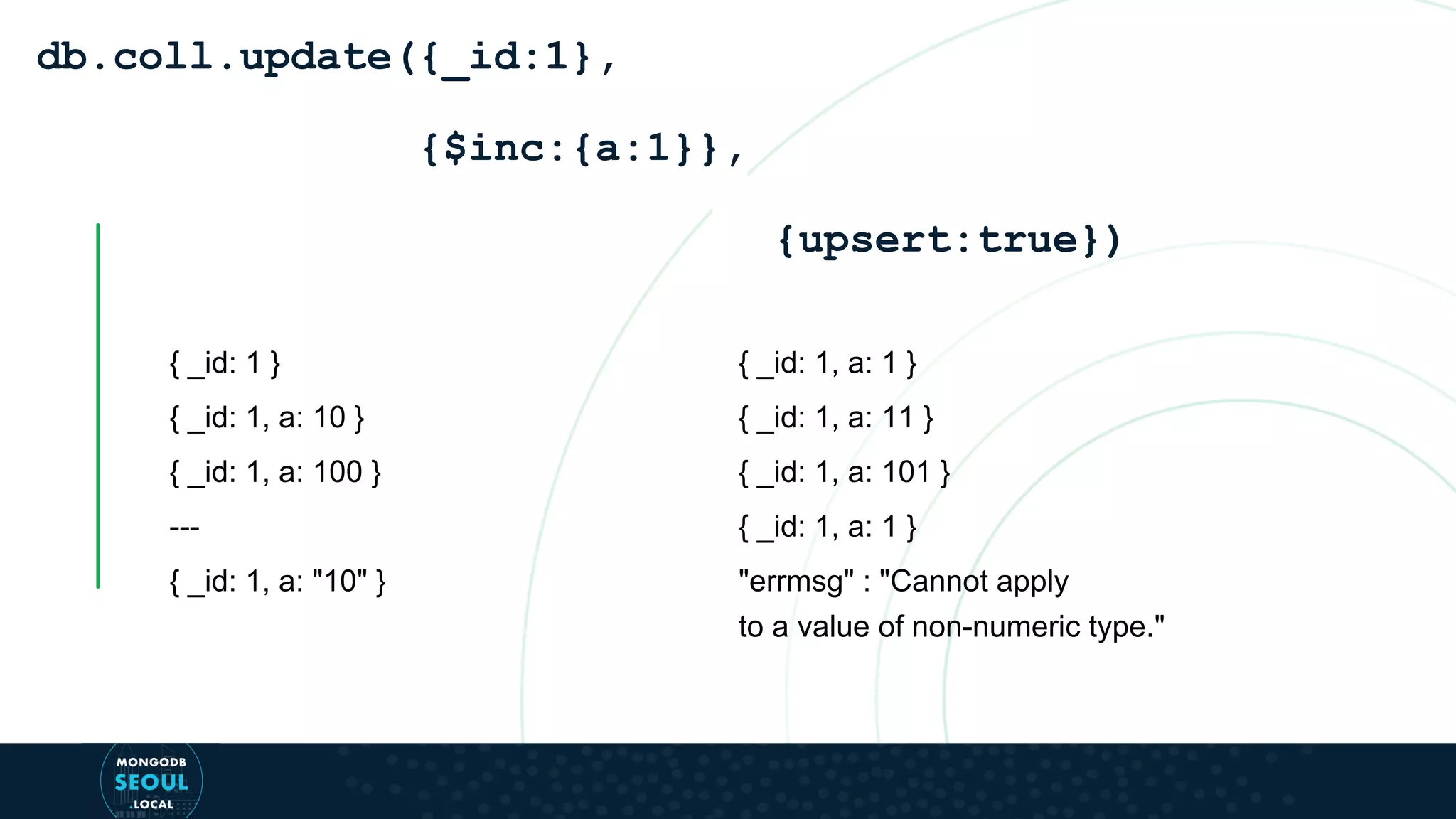 { _id: 1 } { _id: 1, a: 10 } { _id: 1, a: 100 } --- { _id: 1, a: "10" } db.coll.update({_id:1}, {$inc:{a:1}}, {upsert:true}) { _id: 1, a: 1 } { _id: 1, a: 11 } { _id: 1, a: 101 } { _id: 1, a: 1 } "errmsg" : "Cannot apply to a value of non-numeric type." 