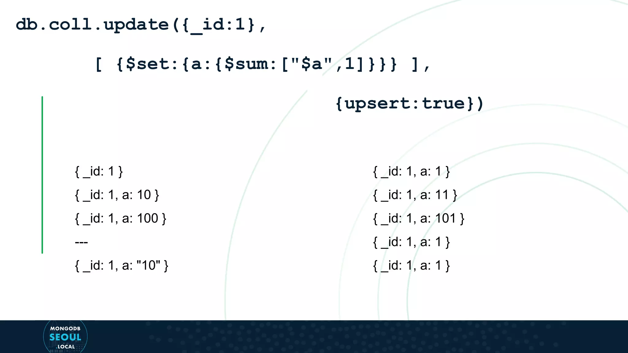 { _id: 1 } { _id: 1, a: 10 } { _id: 1, a: 100 } --- { _id: 1, a: "10" } db.coll.update({_id:1}, [ {$set:{a:{$sum:["$a",1]}}} ], {upsert:true}) { _id: 1, a: 1 } { _id: 1, a: 11 } { _id: 1, a: 101 } { _id: 1, a: 1 } { _id: 1, a: 1 } 
