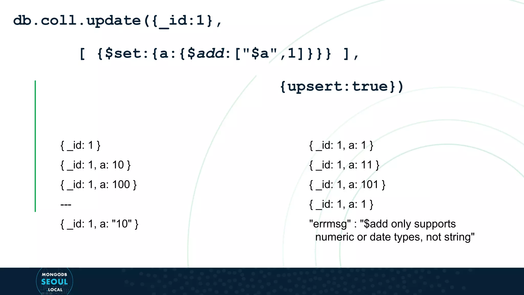 { _id: 1 } { _id: 1, a: 10 } { _id: 1, a: 100 } --- { _id: 1, a: "10" } db.coll.update({_id:1}, [ {$set:{a:{$add:["$a",1]}}} ], {upsert:true}) { _id: 1, a: 1 } { _id: 1, a: 11 } { _id: 1, a: 101 } { _id: 1, a: 1 } "errmsg" : "$add only supports numeric or date types, not string" 