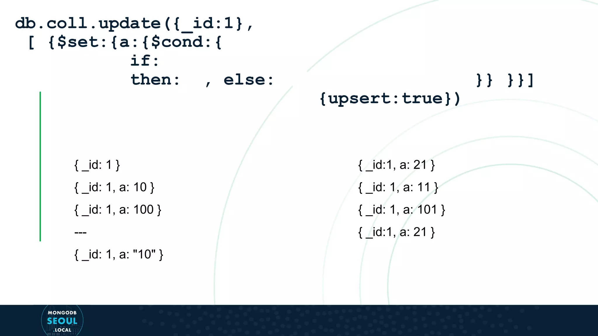 { _id: 1 } { _id: 1, a: 10 } { _id: 1, a: 100 } --- { _id: 1, a: "10" } db.coll.update({_id:1}, [ {$set:{a:{$cond:{ if: then: , else: }} }}] {upsert:true}) { _id:1, a: 21 } { _id: 1, a: 11 } { _id: 1, a: 101 } { _id:1, a: 21 } 