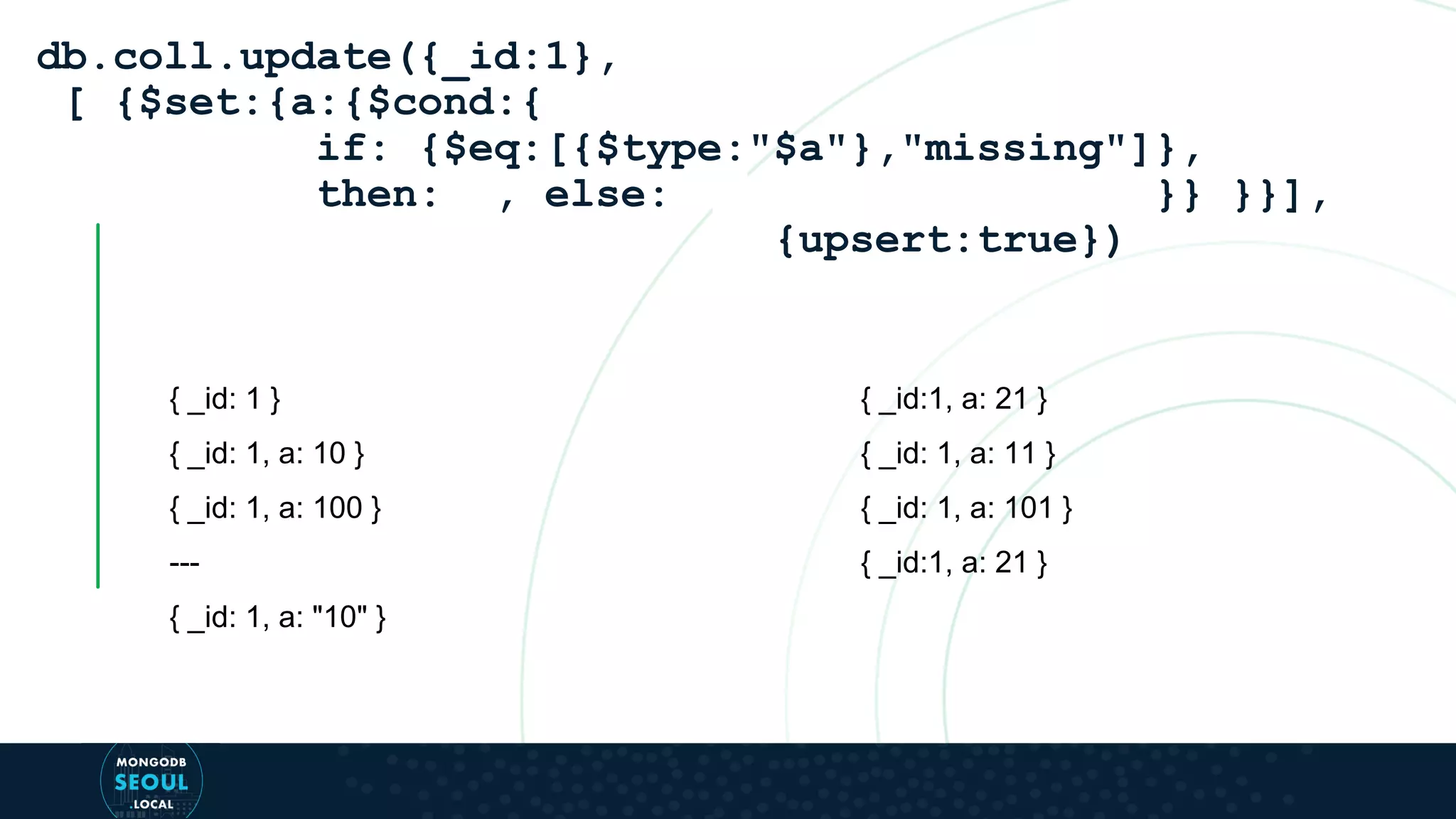 { _id: 1 } { _id: 1, a: 10 } { _id: 1, a: 100 } --- { _id: 1, a: "10" } db.coll.update({_id:1}, [ {$set:{a:{$cond:{ if: {$eq:[{$type:"$a"},"missing"]}, then: , else: }} }}], {upsert:true}) { _id:1, a: 21 } { _id: 1, a: 11 } { _id: 1, a: 101 } { _id:1, a: 21 } 