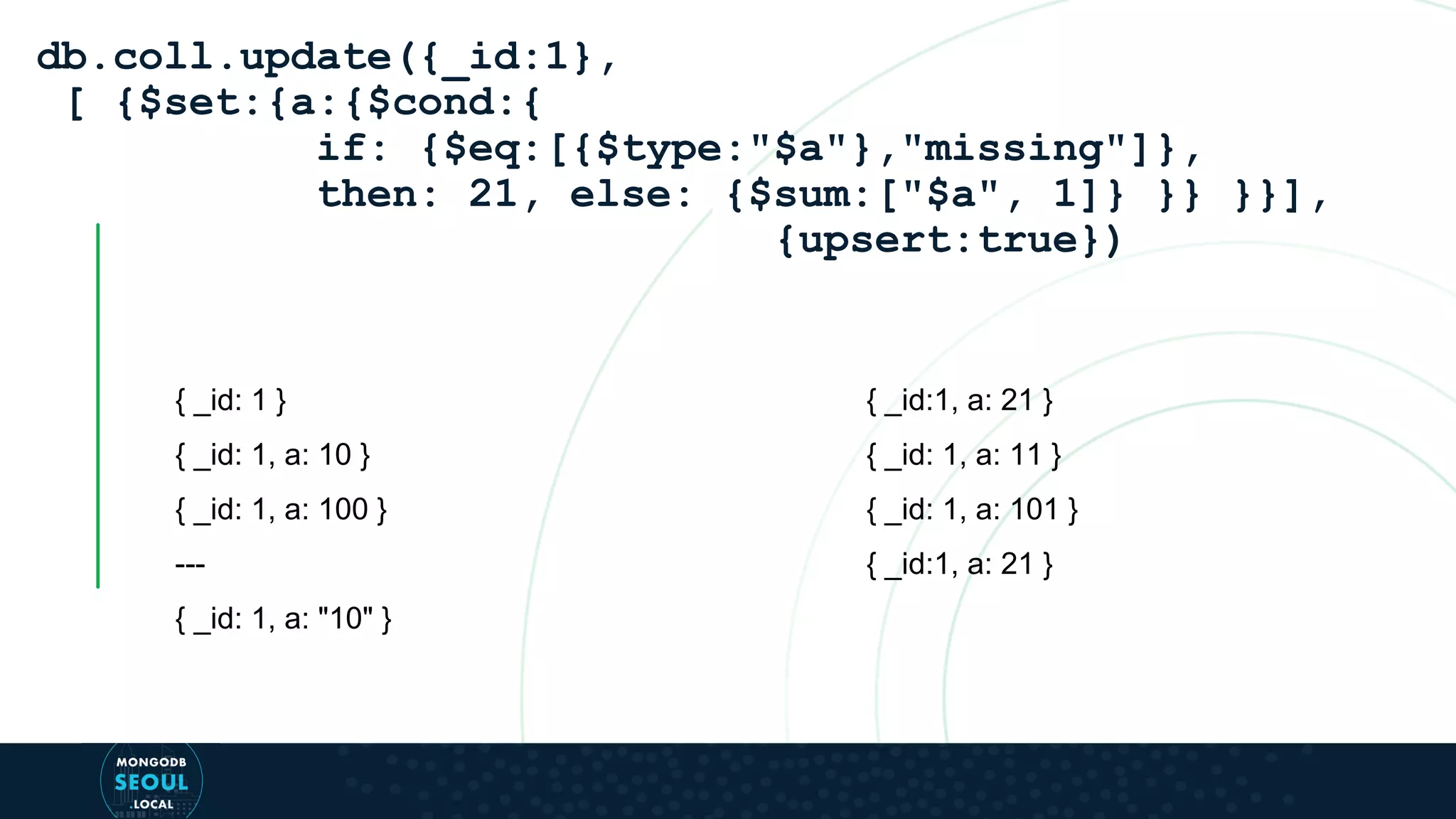 { _id: 1 } { _id: 1, a: 10 } { _id: 1, a: 100 } --- { _id: 1, a: "10" } db.coll.update({_id:1}, [ {$set:{a:{$cond:{ if: {$eq:[{$type:"$a"},"missing"]}, then: 21, else: {$sum:["$a", 1]} }} }}], {upsert:true}) { _id:1, a: 21 } { _id: 1, a: 11 } { _id: 1, a: 101 } { _id:1, a: 21 } 