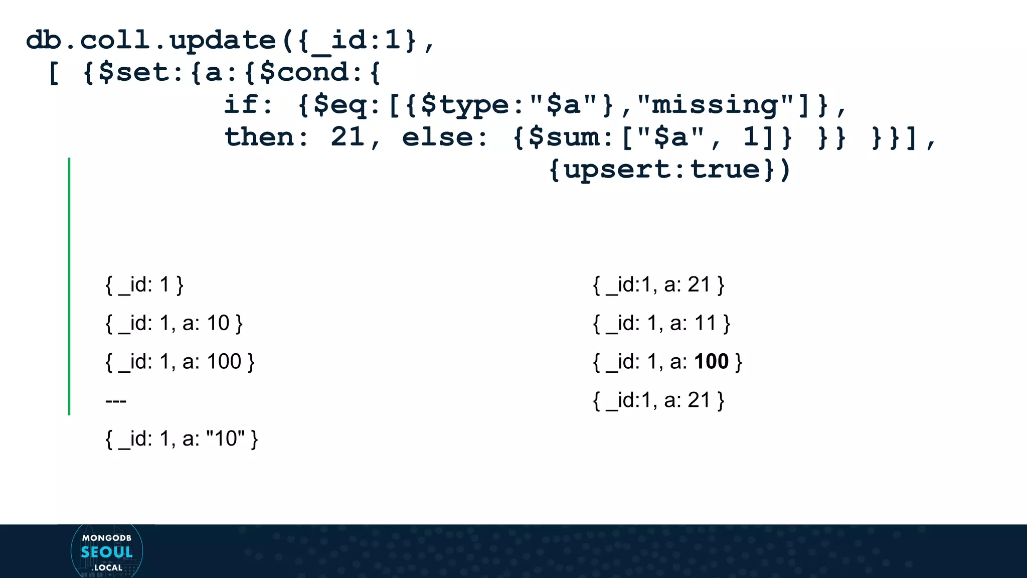 { _id: 1 } { _id: 1, a: 10 } { _id: 1, a: 100 } --- { _id: 1, a: "10" } db.coll.update({_id:1}, [ {$set:{a:{$cond:{ if: {$eq:[{$type:"$a"},"missing"]}, then: 21, else: {$sum:["$a", 1]} }} }}], {upsert:true}) { _id:1, a: 21 } { _id: 1, a: 11 } { _id: 1, a: 100 } { _id:1, a: 21 } 