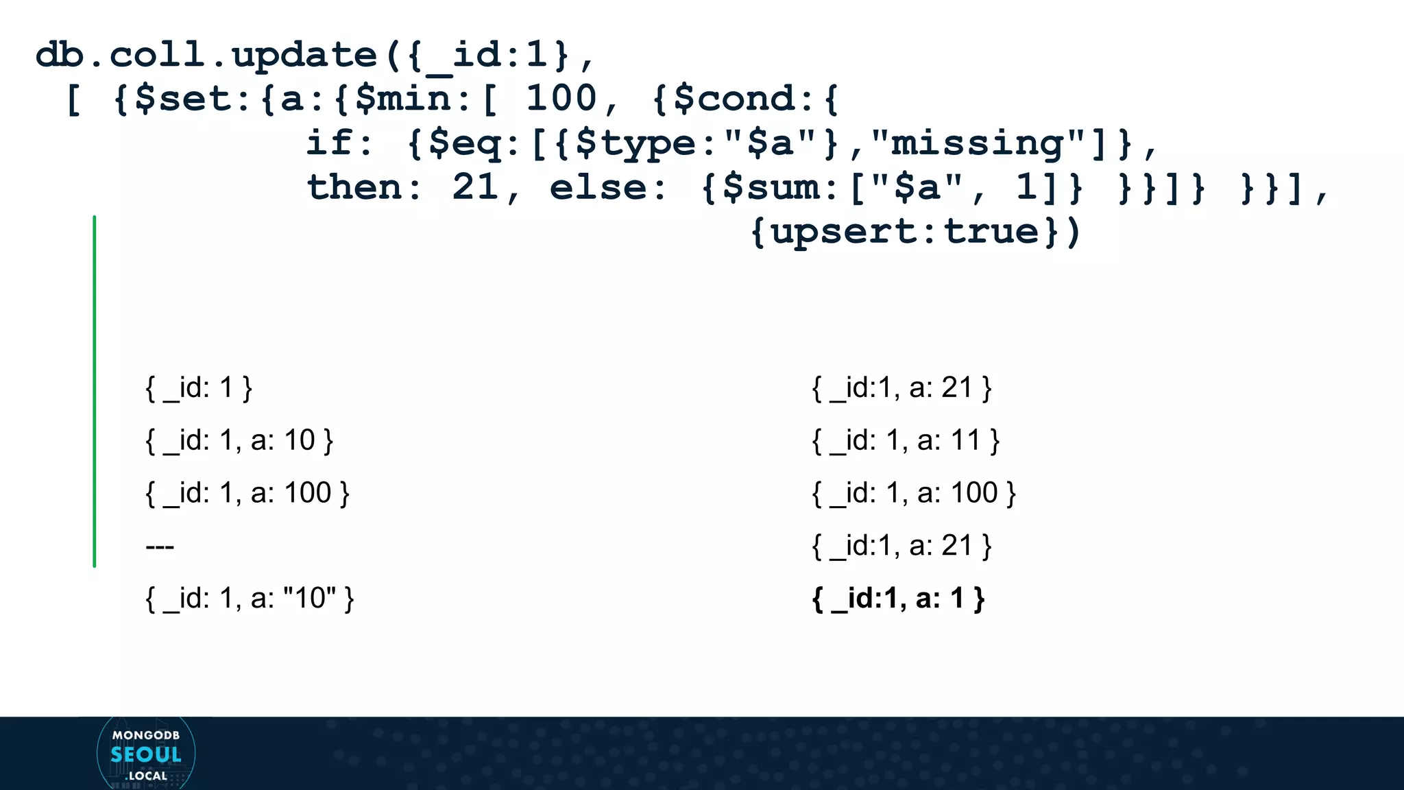 { _id: 1 } { _id: 1, a: 10 } { _id: 1, a: 100 } --- { _id: 1, a: "10" } db.coll.update({_id:1}, [ {$set:{a:{$min:[ 100, {$cond:{ if: {$eq:[{$type:"$a"},"missing"]}, then: 21, else: {$sum:["$a", 1]} }}]} }}], {upsert:true}) { _id:1, a: 21 } { _id: 1, a: 11 } { _id: 1, a: 100 } { _id:1, a: 21 } { _id:1, a: 1 } 