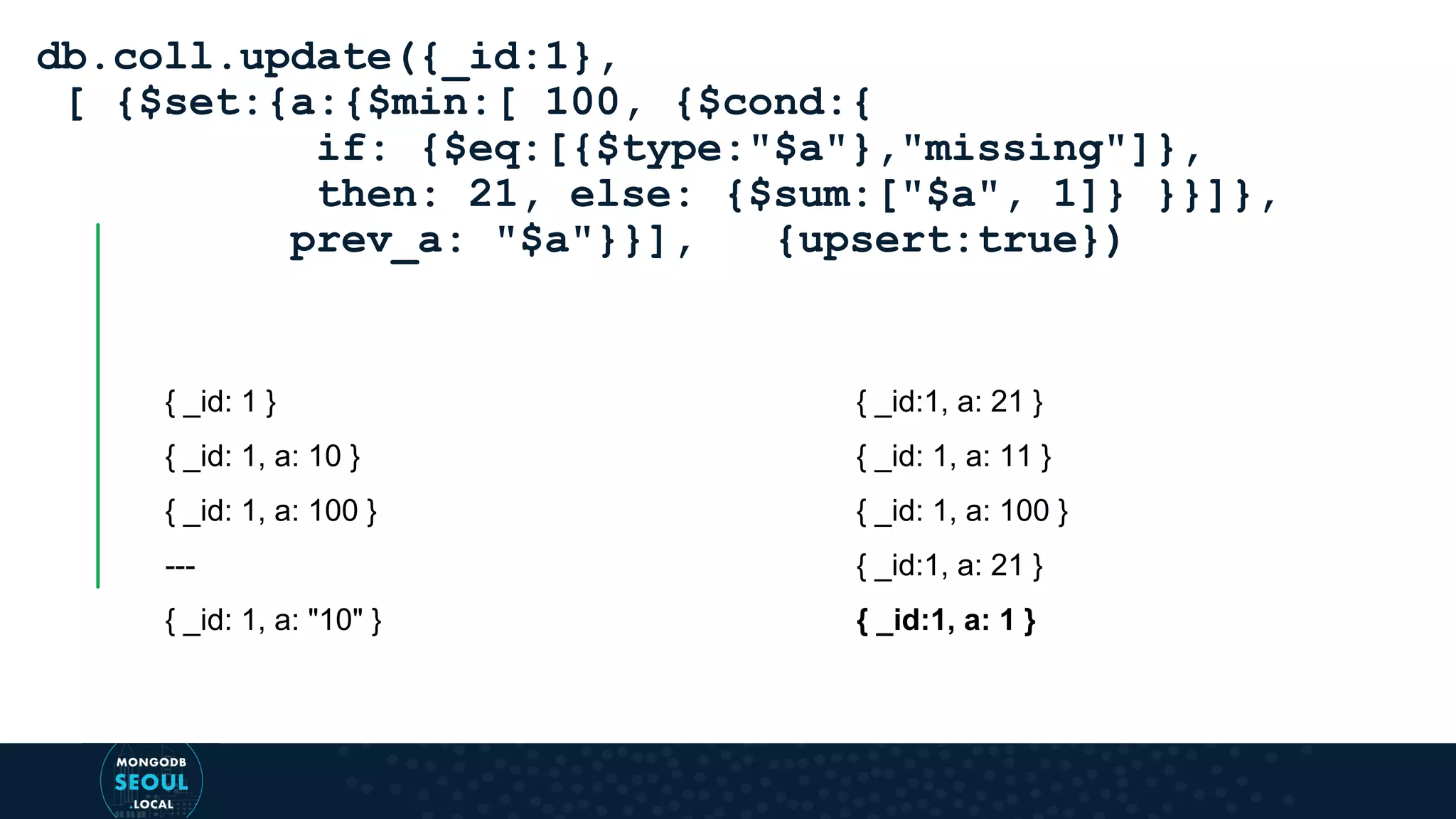 { _id: 1 } { _id: 1, a: 10 } { _id: 1, a: 100 } --- { _id: 1, a: "10" } db.coll.update({_id:1}, [ {$set:{a:{$min:[ 100, {$cond:{ if: {$eq:[{$type:"$a"},"missing"]}, then: 21, else: {$sum:["$a", 1]} }}]}, prev_a: "$a"}}], {upsert:true}) { _id:1, a: 21 } { _id: 1, a: 11 } { _id: 1, a: 100 } { _id:1, a: 21 } { _id:1, a: 1 } 