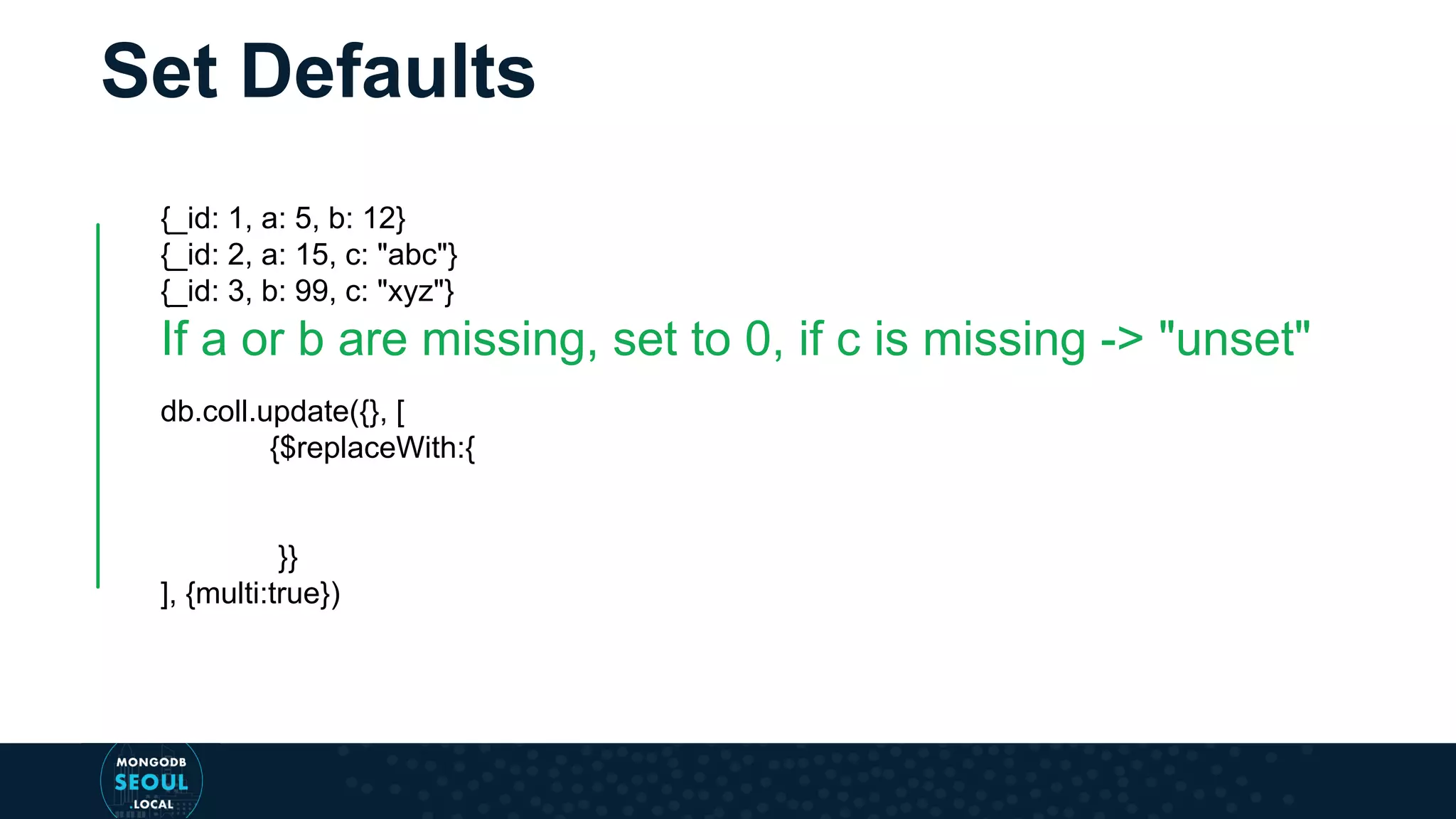 Set Defaults {_id: 1, a: 5, b: 12} {_id: 2, a: 15, c: "abc"} {_id: 3, b: 99, c: "xyz"} If a or b are missing, set to 0, if c is missing -> "unset" db.coll.update({}, [ {$replaceWith:{ }} ], {multi:true}) 