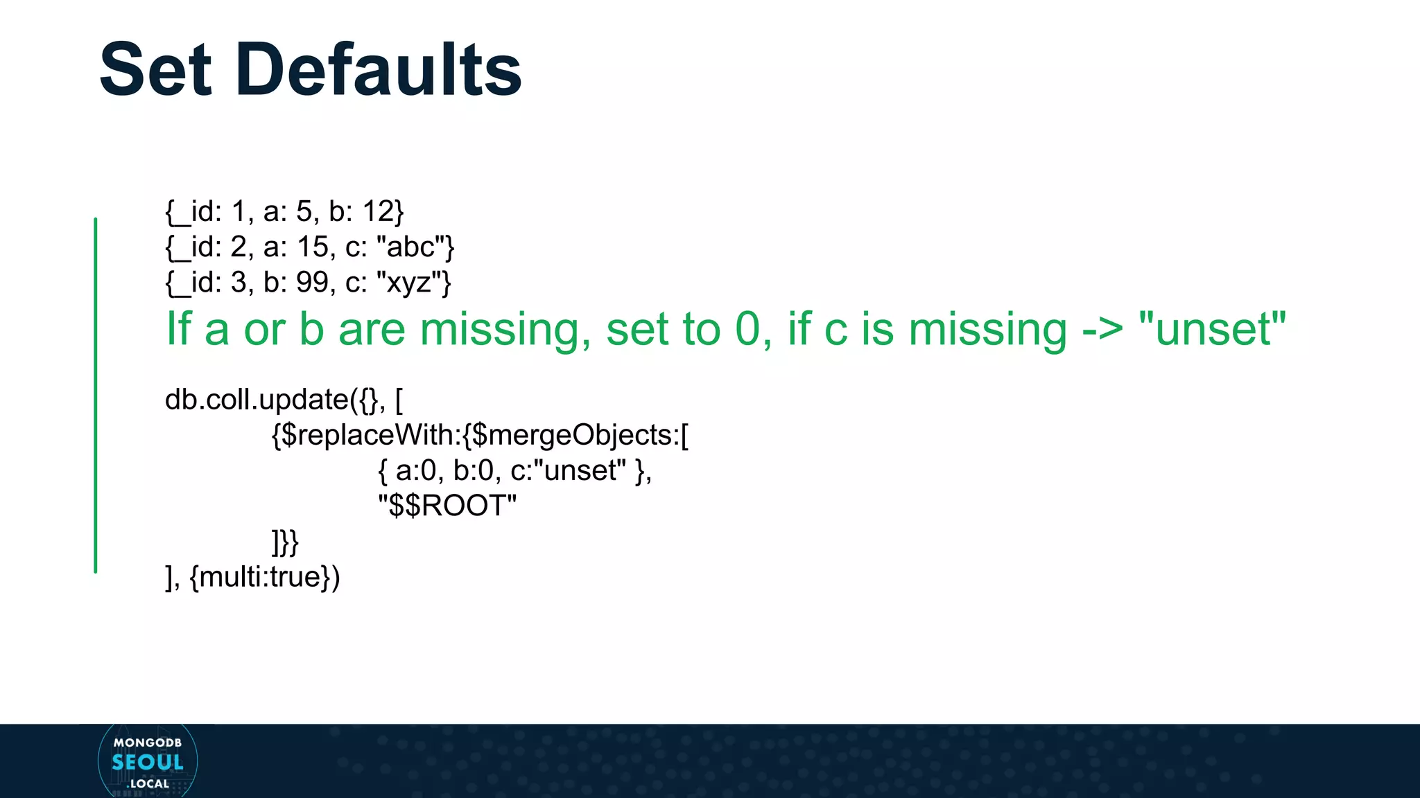 Set Defaults {_id: 1, a: 5, b: 12} {_id: 2, a: 15, c: "abc"} {_id: 3, b: 99, c: "xyz"} If a or b are missing, set to 0, if c is missing -> "unset" db.coll.update({}, [ {$replaceWith:{$mergeObjects:[ { a:0, b:0, c:"unset" }, "$$ROOT" ]}} ], {multi:true}) 
