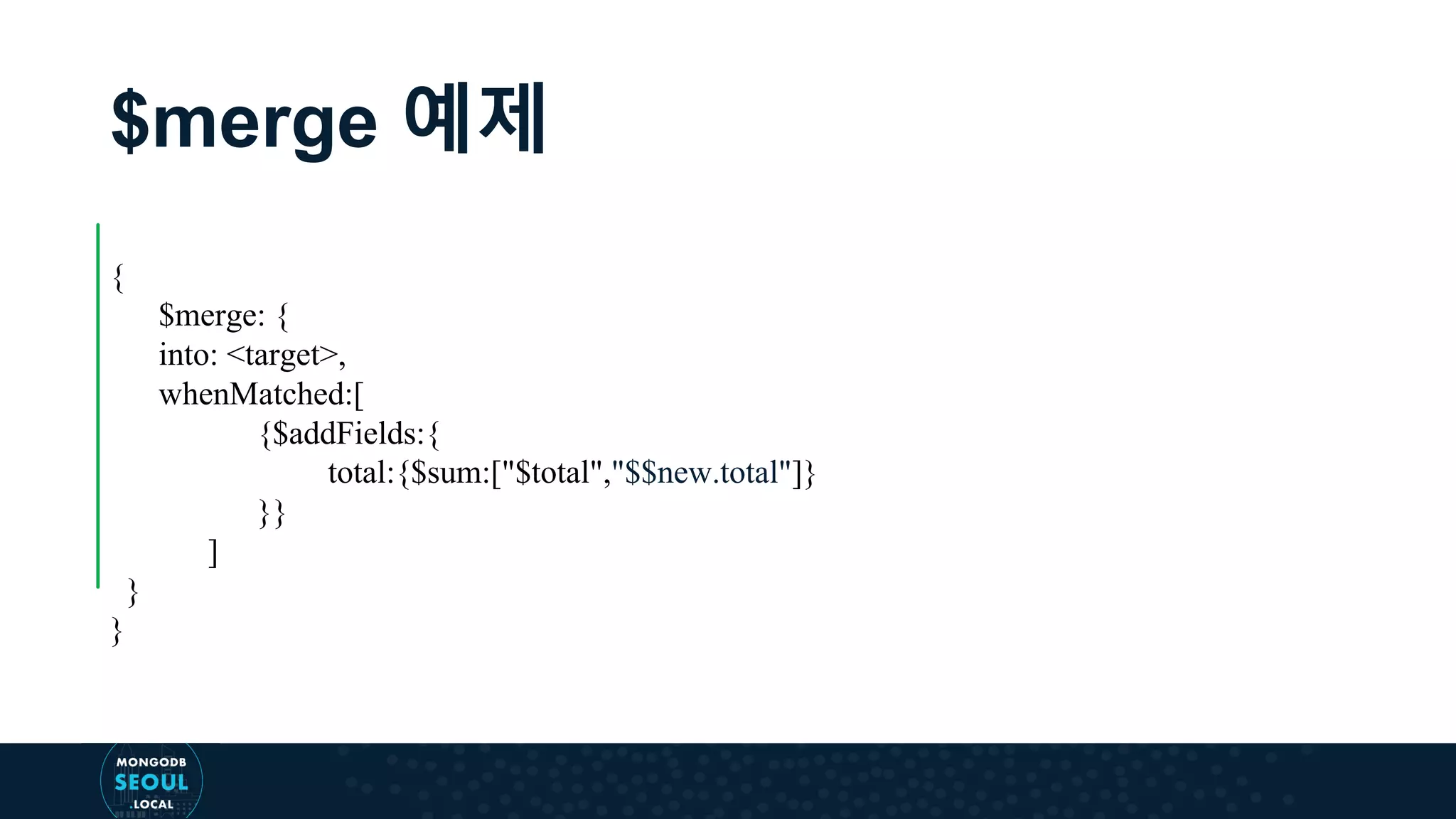 $merge 예제 { $merge: { into: <target>, whenMatched:[ {$addFields:{ total:{$sum:["$total","$$new.total"]} }} ] } } 
