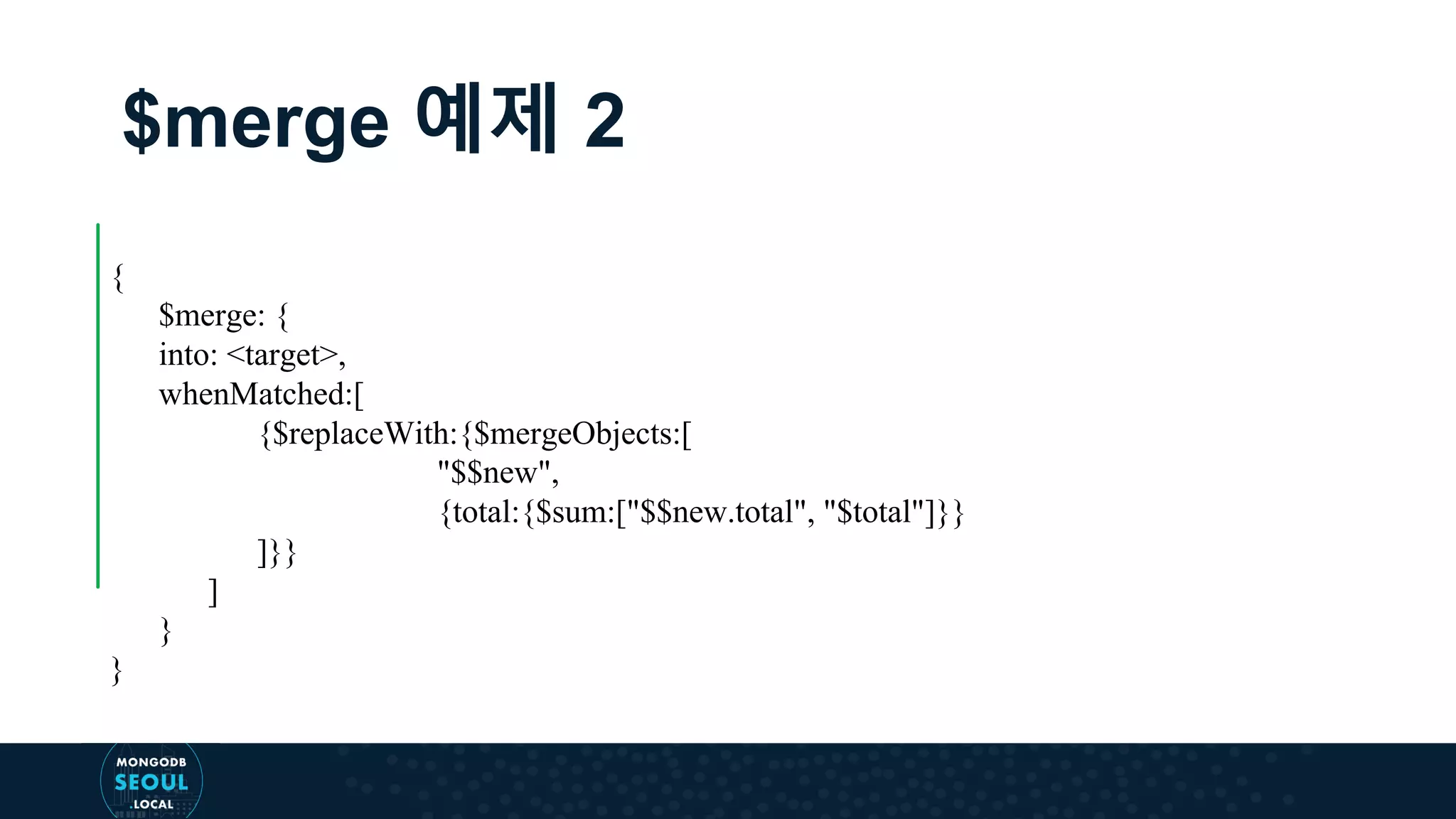 $merge 예제 2 { $merge: { into: <target>, whenMatched:[ {$replaceWith:{$mergeObjects:[ "$$new", {total:{$sum:["$$new.total", "$total"]}} ]}} ] } } 
