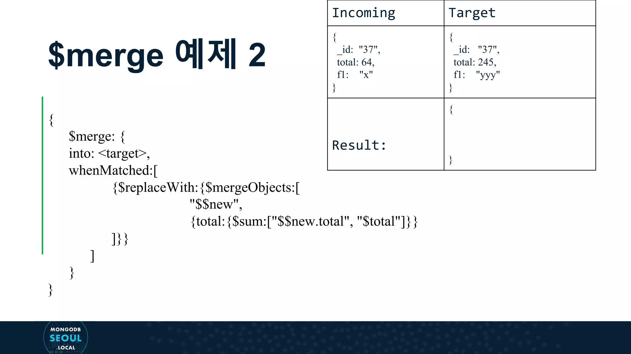 $merge 예제 2 { $merge: { into: <target>, whenMatched:[ {$replaceWith:{$mergeObjects:[ "$$new", {total:{$sum:["$$new.total", "$total"]}} ]}} ] } } Incoming Target { _id: "37", total: 64, f1: "x" } { _id: "37", total: 245, f1: "yyy" } Result: { } 