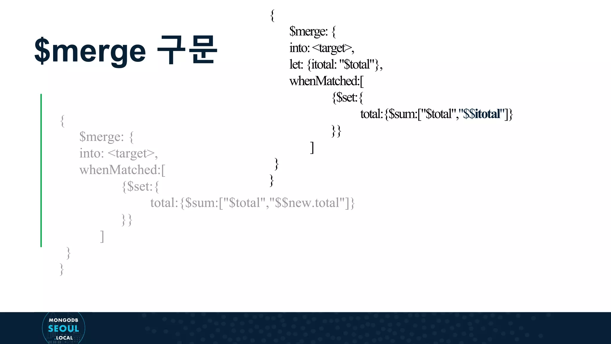 $merge 구문 { $merge: { into: <target>, whenMatched:[ {$set:{ total:{$sum:["$total","$$new.total"]} }} ] } } { $merge:{ into:<target>, let:{itotal:"$total"}, whenMatched:[ {$set:{ total:{$sum:["$total","$$itotal"]} }} ] } } 