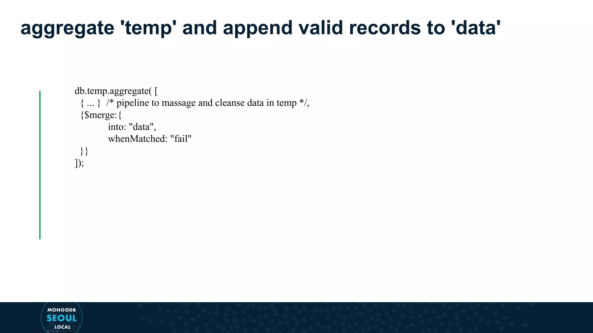 aggregate 'temp' and append valid records to 'data' db.temp.aggregate( [ { ... } /* pipeline to massage and cleanse data in temp */, {$merge:{ into: "data", whenMatched: "fail" }} ]); 