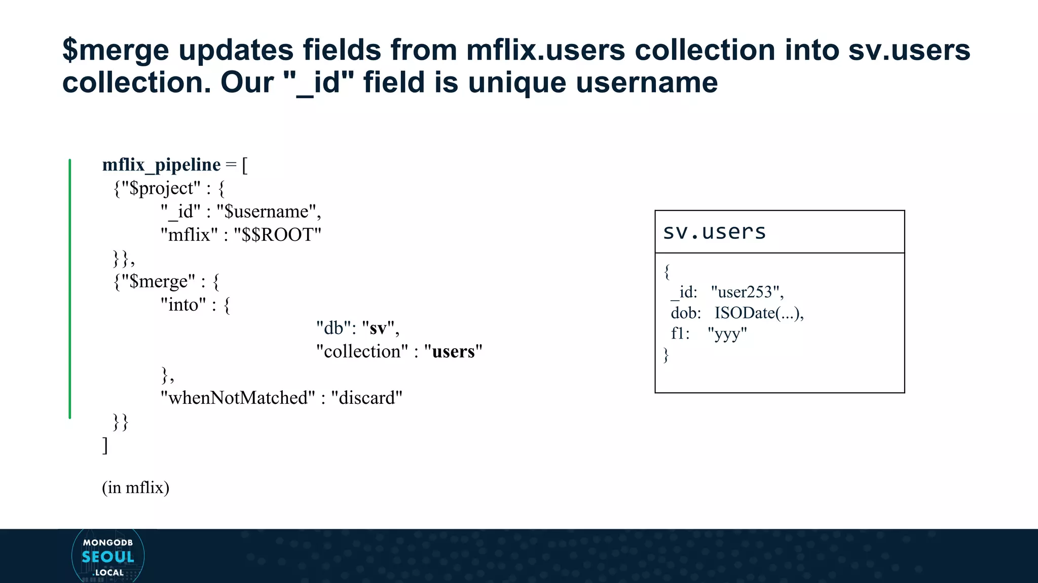 $merge updates fields from mflix.users collection into sv.users collection. Our "_id" field is unique username mflix_pipeline = [ {"$project" : { "_id" : "$username", "mflix" : "$$ROOT" }}, {"$merge" : { "into" : { "db": "sv", "collection" : "users" }, "whenNotMatched" : "discard" }} ] (in mflix) sv.users { _id: "user253", dob: ISODate(...), f1: "yyy" } 
