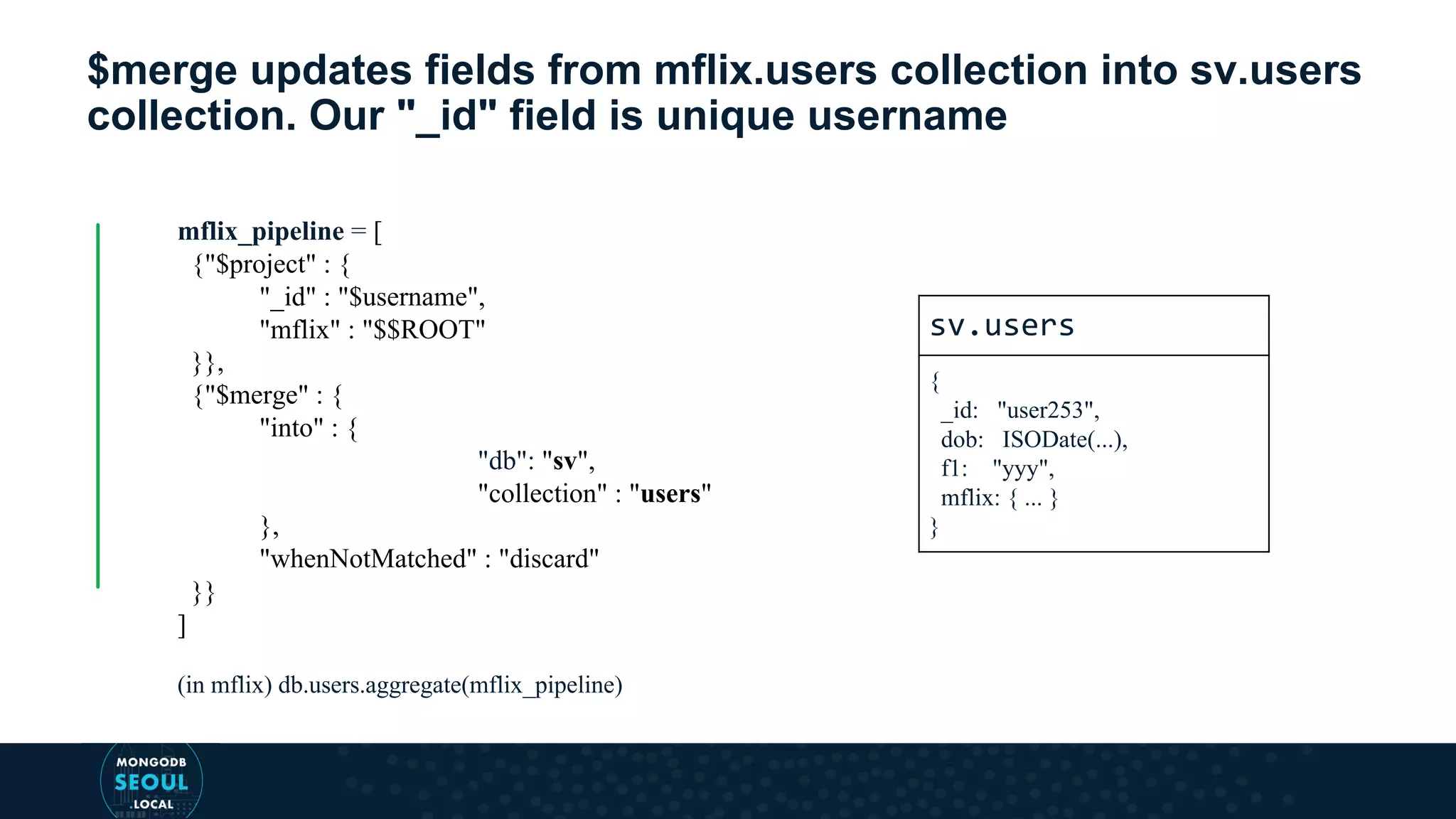 $merge updates fields from mflix.users collection into sv.users collection. Our "_id" field is unique username mflix_pipeline = [ {"$project" : { "_id" : "$username", "mflix" : "$$ROOT" }}, {"$merge" : { "into" : { "db": "sv", "collection" : "users" }, "whenNotMatched" : "discard" }} ] (in mflix) db.users.aggregate(mflix_pipeline) sv.users { _id: "user253", dob: ISODate(...), f1: "yyy", mflix: { ... } } 