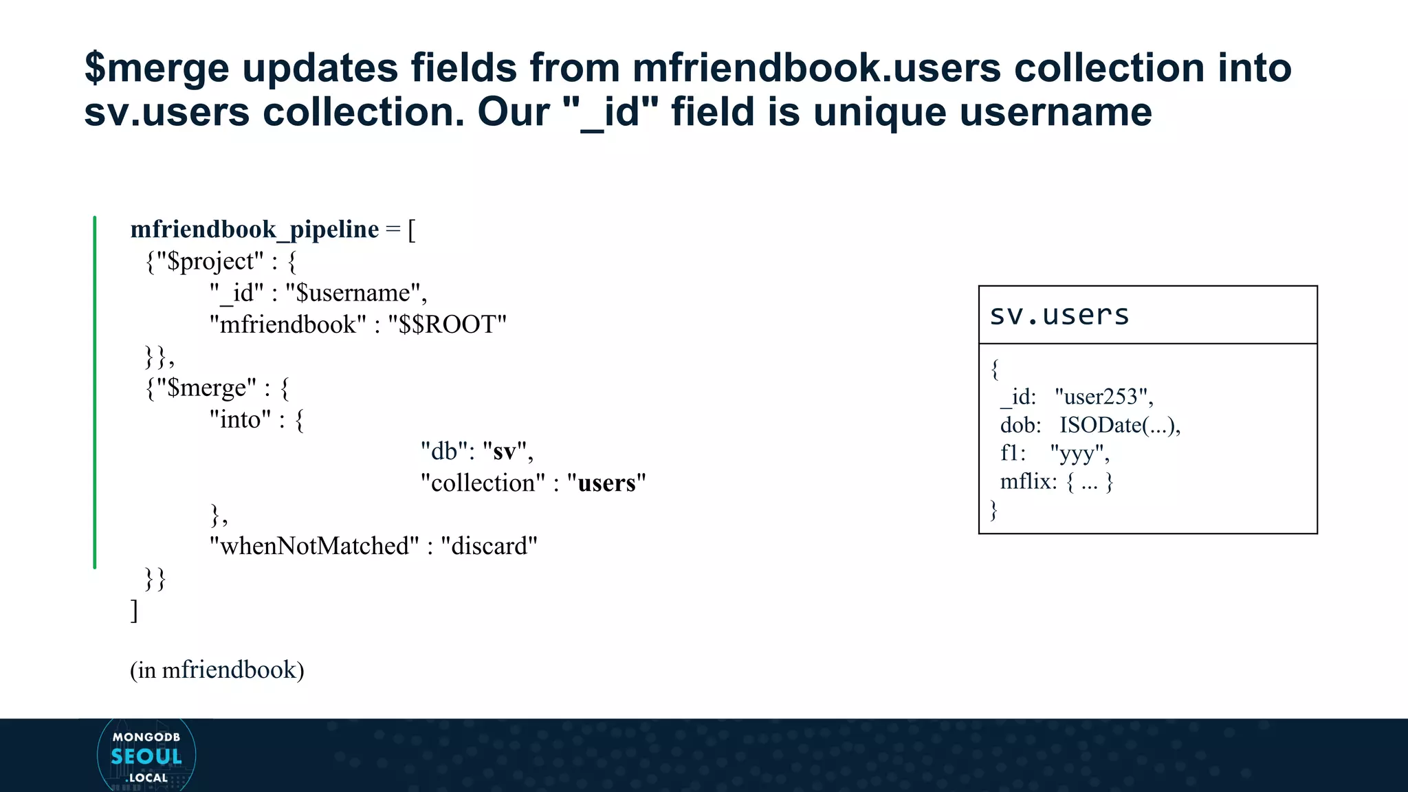 $merge updates fields from mfriendbook.users collection into sv.users collection. Our "_id" field is unique username mfriendbook_pipeline = [ {"$project" : { "_id" : "$username", "mfriendbook" : "$$ROOT" }}, {"$merge" : { "into" : { "db": "sv", "collection" : "users" }, "whenNotMatched" : "discard" }} ] (in mfriendbook) sv.users { _id: "user253", dob: ISODate(...), f1: "yyy", mflix: { ... } } 
