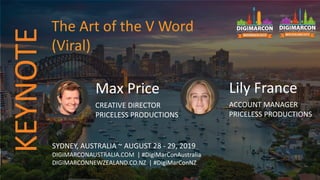 Max Price
CREATIVE DIRECTOR
PRICELESS PRODUCTIONS
SYDNEY, AUSTRALIA ~ AUGUST 28 - 29, 2019
DIGIMARCONAUSTRALIA.COM | #DigiMarConAustralia
DIGIMARCONNEWZEALAND.CO.NZ | #DigiMarConNZ
The Art of the V Word
(Viral)
KEYNOTE
Lily France
ACCOUNT MANAGER
PRICELESS PRODUCTIONS
 