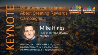 KEYNOTE
Mike Hines
HEAD OF PARTNER SUCCESS
AMAZON
LONDON, UK ~ SEPTEMBER 4 - 5, 2019
DIGIMARCONUK.CO.UK | #DigiMarConUK
DIGIMARCONIRELAND.IE | #DigiMarConIreland
What Amazon Learned
About Creating Rewards
Campaigns
 