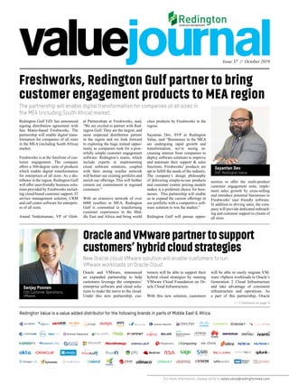 Issue 37 // October 2019
For more information, please write to sales.value@redingtonmea.com
Freshworks, Redington Gulf partner to bring
customer engagement products to MEA region
The partnership will enable digital transformation for companies of all sizes in
the MEA (including South Africa) market.
New Oracle cloud VMware solution will enable customers to run
VMware workloads on Oracle Cloud
Redington Gulf FZE has announced
signing distribution agreement with
San Mateo-based Freshworks. The
partnership will enable digital trans-
formation for companies of all sizes
in the MEA (including South Africa)
market.
Freshworks is at the forefront of cus-
tomer engagement. The company
offers a 360-degree suite of products
which enable digital transformation
for enterprises of all sizes. As a dis-
tributor in the region, Redington Gulf
will offer user-friendly business solu-
tions provided by Freshworks includ-
ing cloud-based customer support, IT
service management solution, CRM
and call center software for enterpris-
es of all sizes.
Anand Venkatraman, VP of Glob-
al Partnerships at Freshworks, said,
“We are excited to partner with Red-
ington Gulf. They are the largest, and
most respected distribution partner
in the region and we look forward
to exploring the huge mutual oppor-
tunity as companies look for a pow-
erfully simple customer engagement
software. Redington’s teams, which
include experts in implementing
cloud software solutions, coupled
with their strong reseller network
will bolster our existing portfolio and
enrich our offerings. This will further
cement our commitment to regional
customers.”
With an extensive network of over
6000 resellers in MEA, Redington
Gulf is committed to transforming
customer experiences in the Mid-
dle East and Africa and bring world
class products by Freshworks in the
region.
Sayantan Dev, SVP at Redington
Value, said “Businesses in the MEA
are undergoing rapid growth and
transformation, we’re seeing in-
creasing interest from companies to
deploy software solutions to improve
and automate their support & sales
functions. Freshworks’ products are
apt to fulfill the needs of the industry.
The company’s design philosophy
of delivering simple-to-use products
and customer centric pricing models
makes it a preferred choice for busi-
nesses. This partnership will enable
us to expand the current offerings in
our portfolio with a competitive soft-
ware solution to win the market.”
Redington Gulf will pursue oppor-
tunities to offer the multi-product
customer engagement suite, imple-
ment sales growth by cross-selling
and introduce potential businesses to
Freshworks’ user friendly software.
In addition to driving sales, the com-
pany will provide dedicated onboard-
ing and customer support to clients of
all sizes.
OracleandVMwarepartnertosupport
customers’hybridcloudstrategies
Oracle and VMware, announced
an expanded partnership to help
customers leverage the companies’
enterprise software and cloud solu-
tions to make the move to the cloud.
Under this new partnership, cus-
tomers will be able to support their
hybrid cloud strategies by running
VMware Cloud Foundation on Or-
acle Cloud Infrastructure.
With this new solution, customers
will be able to easily migrate VM-
ware vSphere workloads to Oracle’s
Generation 2 Cloud Infrastructure
and take advantage of consistent
infrastructure and operations. As
a part of this partnership, Oracle
Redington Value is a value added distributor for the following brands in parts of Middle East & Africa
>> Continued on page 4
Sayantan Dev
SVP, Redington Value
Sanjay Poonen
COO,Customer Operations,
VMware
 