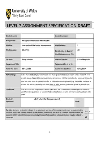 LEVEL 7 ASSIGNMENT SPECIFICATION DRAFT
Student name: Student number:
Programme: MBA (November 2016 - March2017)
Module: International Marketing Management Module Level: 7
Module code: SBLC7016
Contribution to Overall
100
Module Assessment (%):
Lecturer: Terry Johnson Internal Verifier: Dr. Paul Reynolds
Assignment Title: Assignment No (x of x):
Hand Out Date: 12/12/2016 Submission deadline: 23/02/2017
Referencing: In the main body of your submission you must give credit to authors on whose research your
work is based. Append to your submission a reference list that indicates the books, articles, etc.
that you have read or quoted in order to complete this assignment (e.g. for books: surname of
author and initials, year of publication, title of book, edition, publisher: place of publication).
Disclosure: I declare that this assignment is all my own work and that I have acknowledged all materials
used from the published or unpublished works of other people. All references have been duly
cited.
Student’s (Only where hard copies required)
Signature: Date:
Turnitin: Lecturer to tick to indicate if an electronic version of the assignment must be submitted to
Turnitin. Note: the Turnitin version is the primary submission and acts as a receipt for the student. All
students MUST submit their assessments by the specified deadline. Late submissions may be subject to
penalties.
YES √
NO
1
 