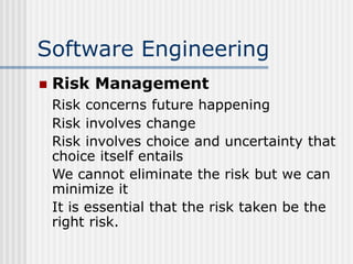 Software Engineering
 Risk Management
Risk concerns future happening
Risk involves change
Risk involves choice and uncertainty that
choice itself entails
We cannot eliminate the risk but we can
minimize it
It is essential that the risk taken be the
right risk.
 