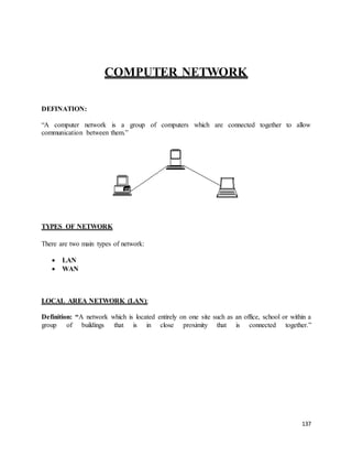 137
COMPUTER NETWORK
DEFINATION:
“A computer network is a group of computers which are connected together to allow
communication between them.”
TYPES OF NETWORK
There are two main types of network:
 LAN
 WAN
LOCAL AREA NETWORK (LAN):
Definition: “A network which is located entirely on one site such as an office, school or within a
group of buildings that is in close proximity that is connected together.”
 