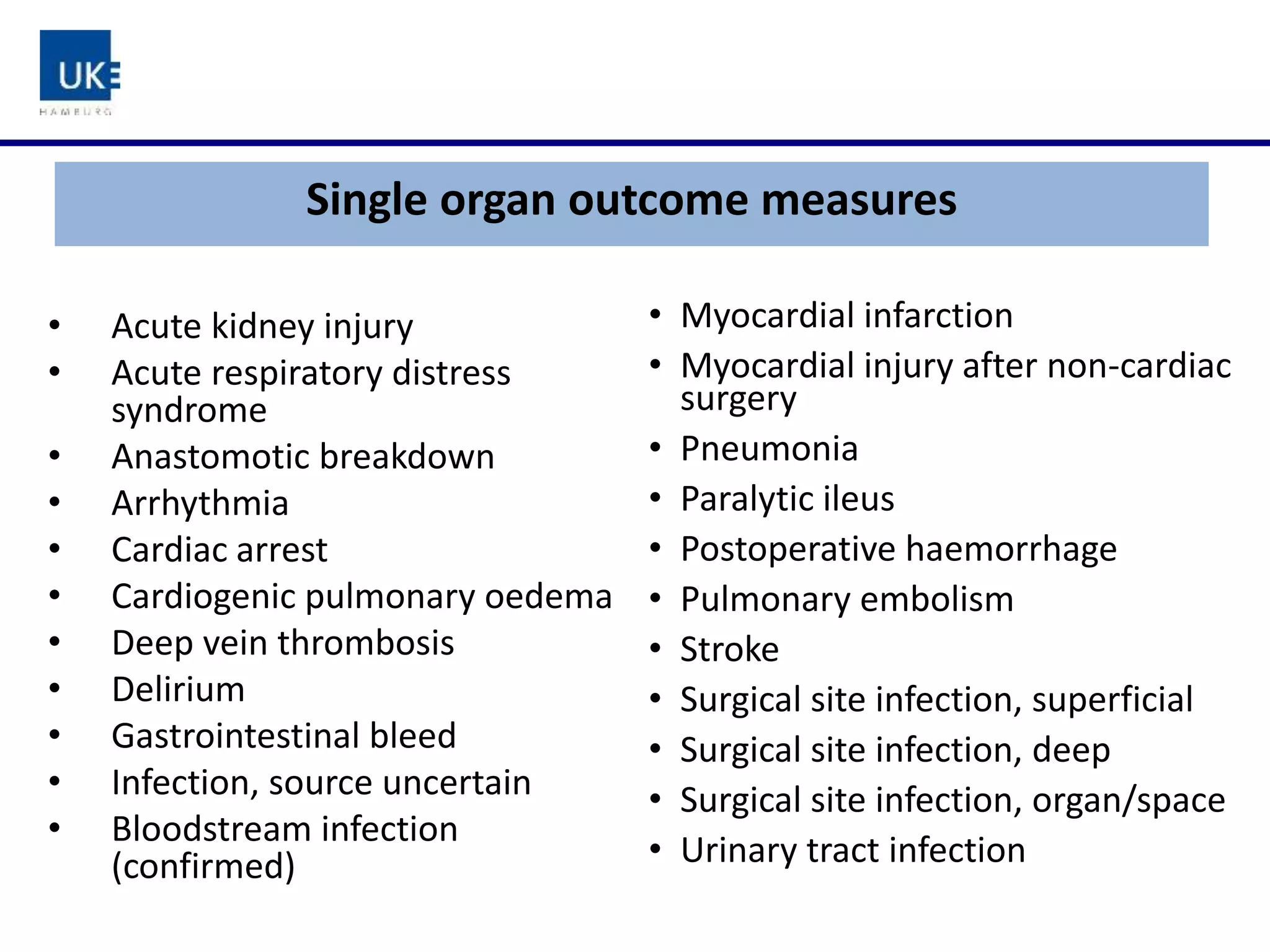 Single organ outcome measures
• Myocardial infarction
• Myocardial injury after non-cardiac
surgery
• Pneumonia
• Paralytic ileus
• Postoperative haemorrhage
• Pulmonary embolism
• Stroke
• Surgical site infection, superficial
• Surgical site infection, deep
• Surgical site infection, organ/space
• Urinary tract infection
• Acute kidney injury
• Acute respiratory distress
syndrome
• Anastomotic breakdown
• Arrhythmia
• Cardiac arrest
• Cardiogenic pulmonary oedema
• Deep vein thrombosis
• Delirium
• Gastrointestinal bleed
• Infection, source uncertain
• Bloodstream infection
(confirmed)
 