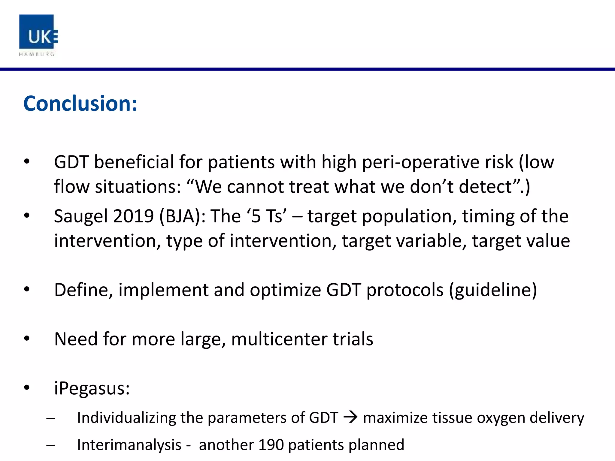 Conclusion:
• GDT beneficial for patients with high peri-operative risk (low
flow situations: “We cannot treat what we don’t detect”.)
• Saugel 2019 (BJA): The ‘5 Ts’ – target population, timing of the
intervention, type of intervention, target variable, target value
• Define, implement and optimize GDT protocols (guideline)
• Need for more large, multicenter trials
• iPegasus:
 Individualizing the parameters of GDT  maximize tissue oxygen delivery
 Interimanalysis - another 190 patients planned
 