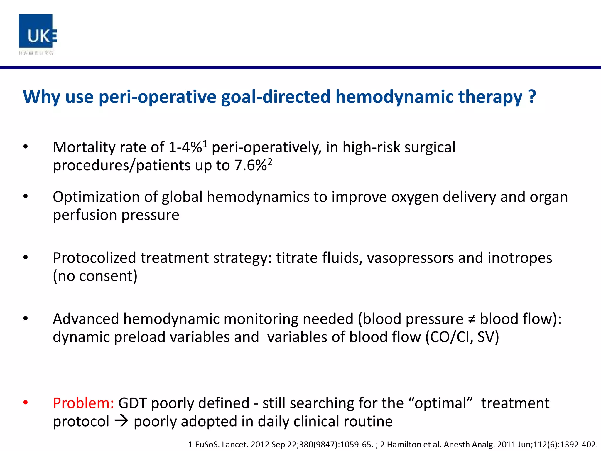 Why use peri-operative goal-directed hemodynamic therapy ?
• Mortality rate of 1-4%1 peri-operatively, in high-risk surgical
procedures/patients up to 7.6%2
• Optimization of global hemodynamics to improve oxygen delivery and organ
perfusion pressure
• Protocolized treatment strategy: titrate fluids, vasopressors and inotropes
(no consent)
• Advanced hemodynamic monitoring needed (blood pressure ≠ blood flow):
dynamic preload variables and variables of blood flow (CO/CI, SV)
• Problem: GDT poorly defined - still searching for the “optimal” treatment
protocol  poorly adopted in daily clinical routine
1 EuSoS. Lancet. 2012 Sep 22;380(9847):1059-65. ; 2 Hamilton et al. Anesth Analg. 2011 Jun;112(6):1392-402.
 