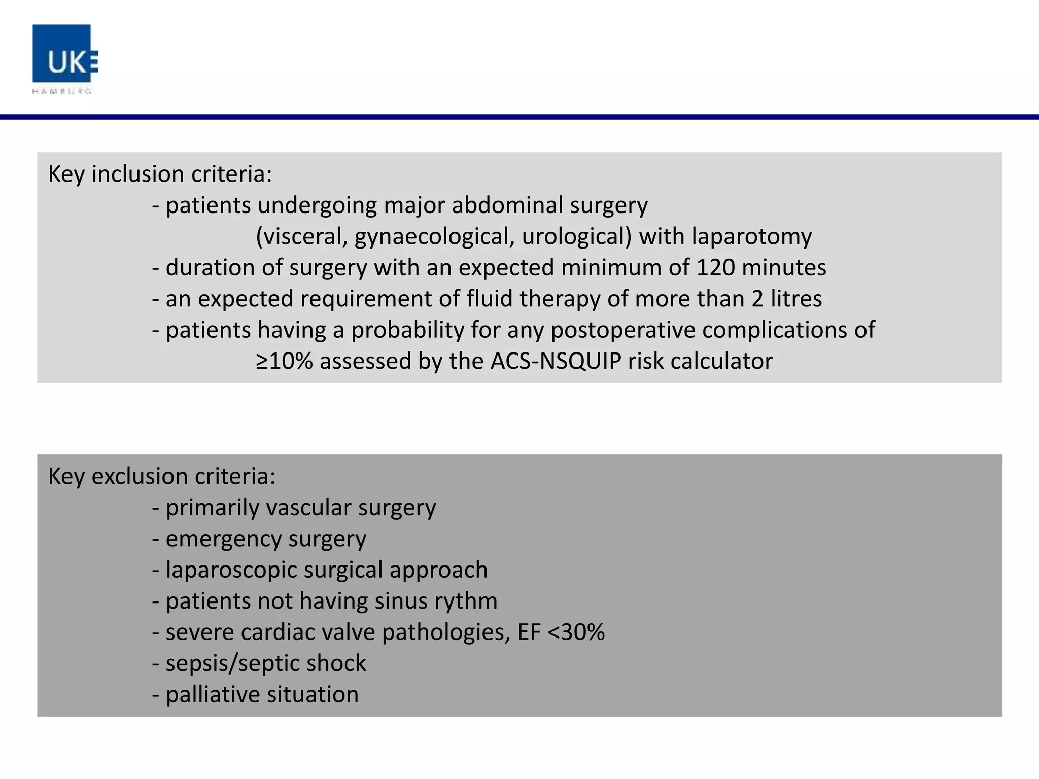 Key inclusion criteria:
- patients undergoing major abdominal surgery
(visceral, gynaecological, urological) with laparotomy
- duration of surgery with an expected minimum of 120 minutes
- an expected requirement of fluid therapy of more than 2 litres
- patients having a probability for any postoperative complications of
≥10% assessed by the ACS-NSQUIP risk calculator
Key exclusion criteria:
- primarily vascular surgery
- emergency surgery
- laparoscopic surgical approach
- patients not having sinus rythm
- severe cardiac valve pathologies, EF <30%
- sepsis/septic shock
- palliative situation
 