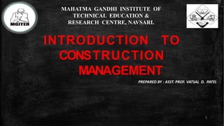 INTRODUCTION TO
CONSTRUCTION
MANAGEMENT
1
PREPARED BY : ASST. PROF. VATSAL D. PATEL
MAHATMA GANDHI INSTITUTE OF
TECHNICAL EDUCATION &
RESEARCH CENTRE, NAVSARI.
 