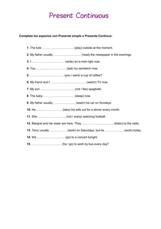 Completa los espacios con Presente simple o Presente Continuo:
1. The kids ………………………….. (play) outside at the moment.
2. My father usually ………………………. (read) the newspaper in the evenings.
3. I …………………………… (write) an e-mail right now.
4. You ………………………… (eat) my sandwich now.
5. ……………………………. (you / want) a cup of coffee?
6. My friend and I …………………………….. (watch) TV now.
7. My son ……………………………. (not / like) spaghetti.
8. The baby …………………………. (sleep) now.
9. My father usually …………………. (wash) his car on Sundays.
10. He …………………….. (take) his wife out for a dinner every month.
11. She ………………………. (not / enjoy) watching football.
12. Margret and her sister are here. They ………………………….. (listen) to the radio.
13. Terry usually ………………(work) on Saturdays, but he ………………. (work) today.
14. We ………………………. (go) to a concert tonight.
15. ………………………… (he / go) to work by bus every day?
Present Continuous
 