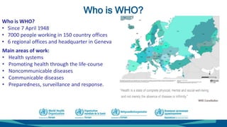 Who is WHO?
Main areas of work:
• Health systems
• Promoting health through the life-course
• Noncommunicable diseases
• Communicable diseases
• Preparedness, surveillance and response.
Who is WHO?
• Since 7 April 1948
• 7000 people working in 150 country offices
• 6 regional offices and headquarter in Geneva
 