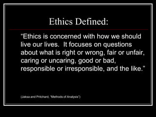 Ethics Defined:
“Ethics is concerned with how we should
live our lives. It focuses on questions
about what is right or wrong, fair or unfair,
caring or uncaring, good or bad,
responsible or irresponsible, and the like.”
(Jaksa and Pritchard, “Methods of Analysis”)
 