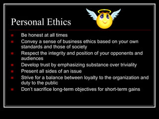 Personal Ethics
 Be honest at all times
 Convey a sense of business ethics based on your own
standards and those of society
 Respect the integrity and position of your opponents and
audiences
 Develop trust by emphasizing substance over triviality
 Present all sides of an issue
 Strive for a balance between loyalty to the organization and
duty to the public
 Don’t sacrifice long-term objectives for short-term gains
 