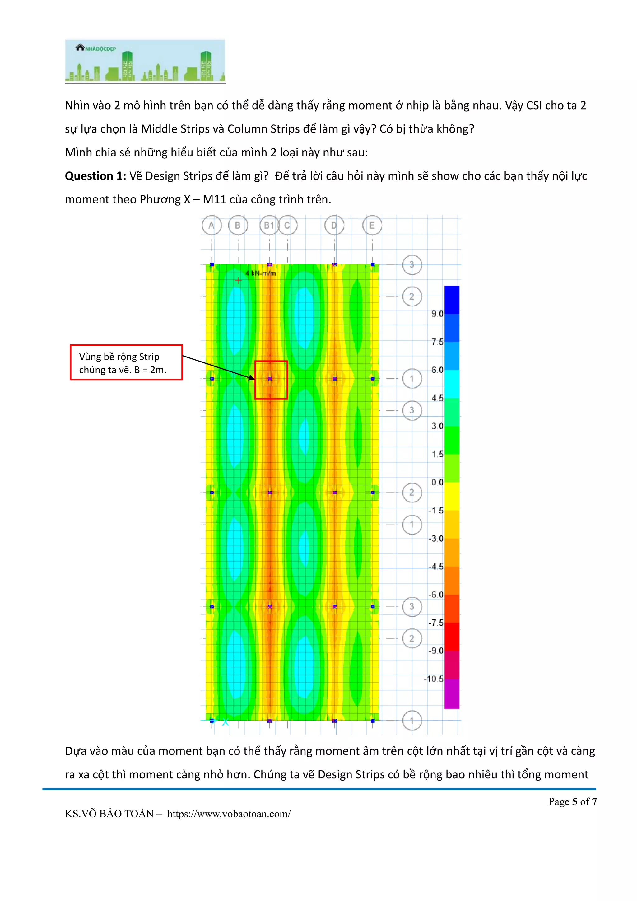 Page 5 of 7
KS.VÕ BẢO TOÀN – https://www.vobaotoan.com/
Nhìn vào 2 mô hình trên bạn có thể dễ dàng thấy rằng moment ở nhịp là bằng nhau. Vậy CSI cho ta 2
sự lựa chọn là Middle Strips và Column Strips để làm gì vậy? Có bị thừa không?
Mình chia sẻ những hiểu biết của mình 2 loại này như sau:
Question 1: Vẽ Design Strips để làm gì? Để trả lời câu hỏi này mình sẽ show cho các bạn thấy nội lực
moment theo Phương X – M11 của công trình trên.
Dựa vào màu của moment bạn có thể thấy rằng moment âm trên cột lớn nhất tại vị trí gần cột và càng
ra xa cột thì moment càng nhỏ hơn. Chúng ta vẽ Design Strips có bề rộng bao nhiêu thì tổng moment
Vùng bề rộng Strip
chúng ta vẽ. B = 2m.
 