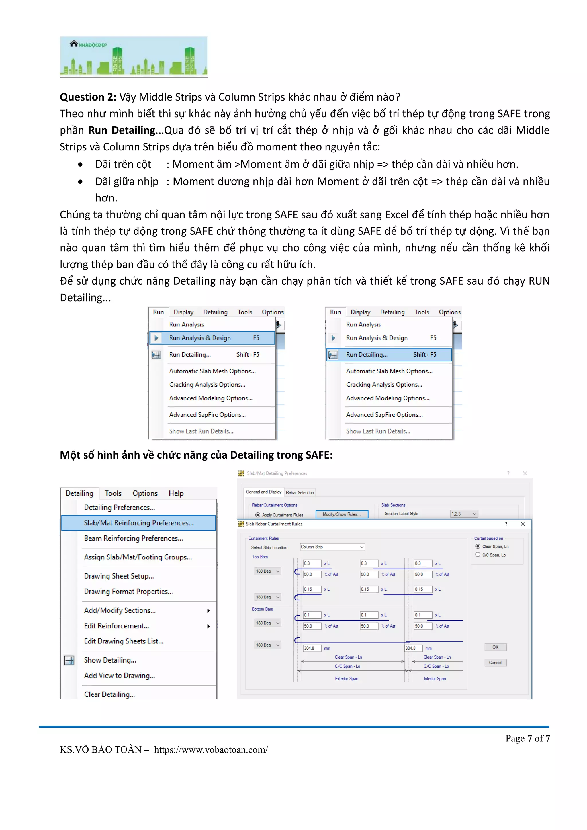 Page 7 of 7
KS.VÕ BẢO TOÀN – https://www.vobaotoan.com/
Question 2: Vậy Middle Strips và Column Strips khác nhau ở điểm nào?
Theo như mình biết thì sự khác này ảnh hưởng chủ yếu đến việc bố trí thép tự động trong SAFE trong
phần Run Detailing...Qua đó sẽ bố trí vị trí cắt thép ở nhịp và ở gối khác nhau cho các dãi Middle
Strips và Column Strips dựa trên biểu đồ moment theo nguyên tắc:
• Dãi trên cột : Moment âm >Moment âm ở dãi giữa nhịp => thép cần dài và nhiều hơn.
• Dãi giữa nhịp : Moment dương nhịp dài hơn Moment ở dãi trên cột => thép cần dài và nhiều
hơn.
Chúng ta thường chỉ quan tâm nội lực trong SAFE sau đó xuất sang Excel để tính thép hoặc nhiều hơn
là tính thép tự động trong SAFE chứ thông thường ta ít dùng SAFE để bố trí thép tự động. Vì thế bạn
nào quan tâm thì tìm hiểu thêm để phục vụ cho công việc của mình, nhưng nếu cần thống kê khối
lượng thép ban đầu có thể đây là công cụ rất hữu ích.
Để sử dụng chức năng Detailing này bạn cần chạy phân tích và thiết kế trong SAFE sau đó chạy RUN
Detailing...
Một số hình ảnh về chức năng của Detailing trong SAFE:
 