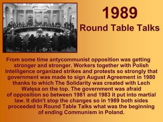1989
Round Table Talks
From some time antycommunist opposition was getting
stronger and stronger. Workers together with Polish
Intelligence organized strikes and protests so strongly that
government was made to sign August Agreement in 1980
thanks to which The Solidarity was created with Lech
Wałęsa on the top. The government was afraid
of opposition so between 1981 and 1983 it put into martial
law. It didn't stop the changes so in 1989 both sides
proceeded to Round Table Talks what was the beginning
of ending Communism in Poland.
 