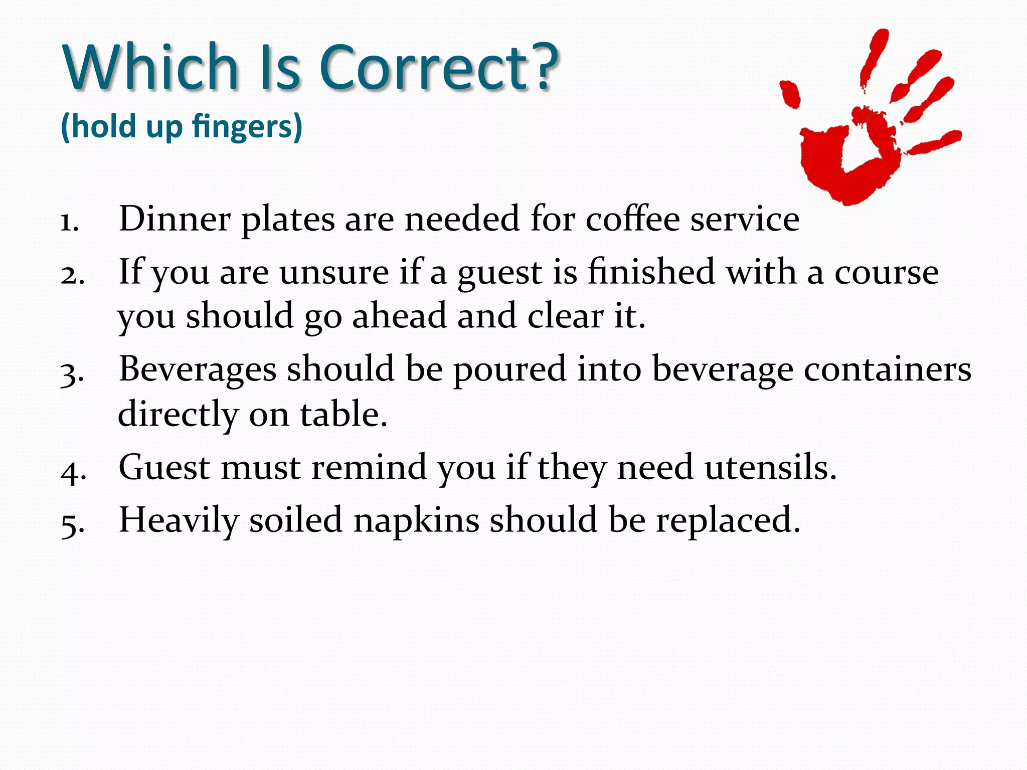 Which	
  Is	
  Correct?	
  
(hold	
  up	
  ﬁngers)   	
  
1.  Dinner	
  plates	
  are	
  needed	
  for	
  coﬀee	
  service	
  	
  
2.  If	
  you	
  are	
  unsure	
  if	
  a	
  guest	
  is	
  ﬁnished	
  with	
  a	
  course	
  
    you	
  should	
  go	
  ahead	
  and	
  clear	
  it.	
  
3.  Beverages	
  should	
  be	
  poured	
  into	
  beverage	
  containers	
  
    directly	
  on	
  table.	
  
4.  Guest	
  must	
  remind	
  you	
  if	
  they	
  need	
  utensils.	
  
5.  Heavily	
  soiled	
  napkins	
  should	
  be	
  replaced.	
  
 