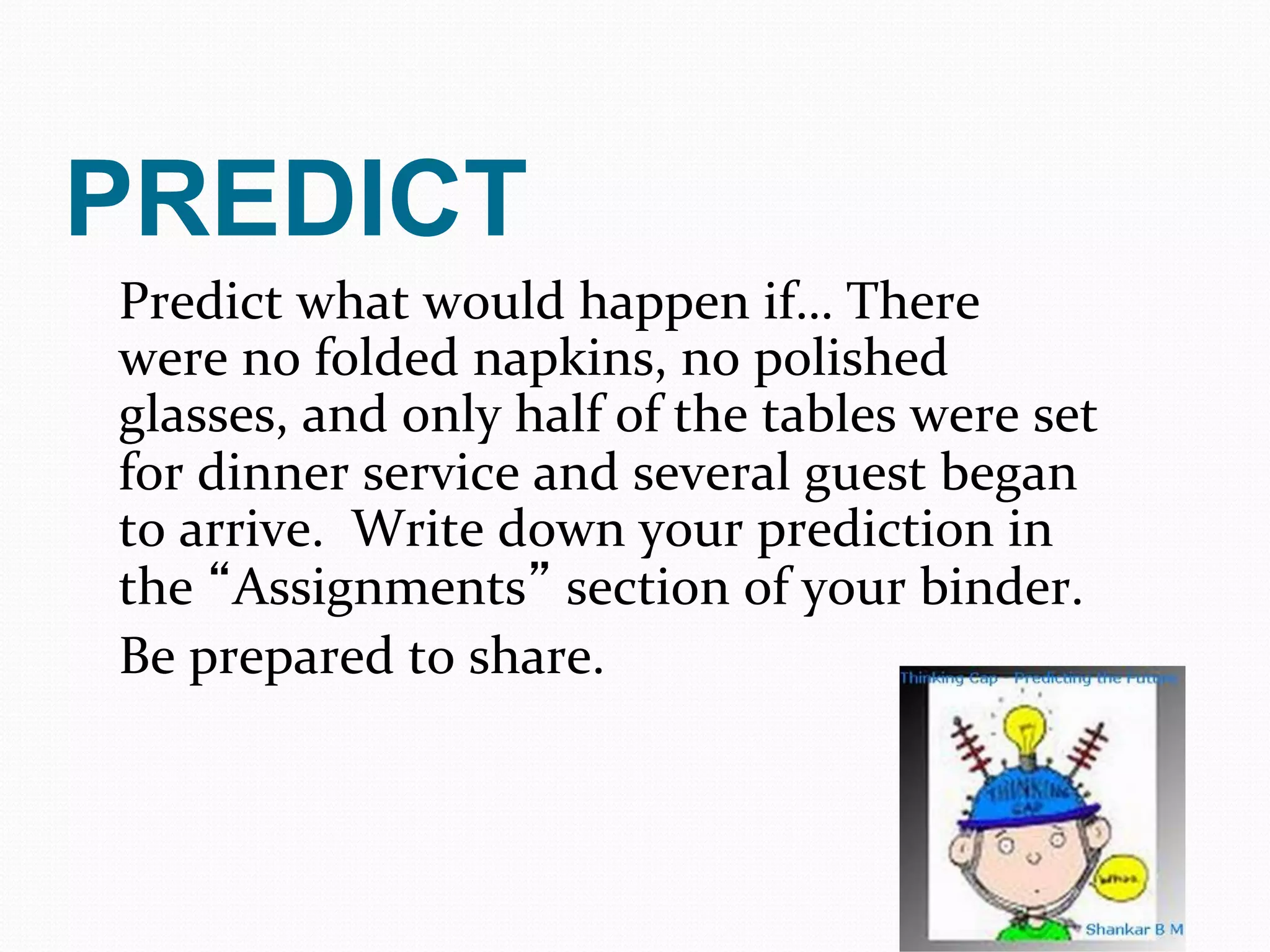 PREDICT
Predict	
  what	
  would	
  happen	
  if…	
  There	
  
were	
  no	
  folded	
  napkins,	
  no	
  polished	
  
glasses,	
  and	
  only	
  half	
  of	
  the	
  tables	
  were	
  set	
  
for	
  dinner	
  service	
  and	
  several	
  guest	
  began	
  
to	
  arrive.	
  	
  Write	
  down	
  your	
  prediction	
  in	
  
the	
  “Assignments”	
  section	
  of	
  your	
  binder.	
  	
  
Be	
  prepared	
  to	
  share.	
  
                                   	
  
 