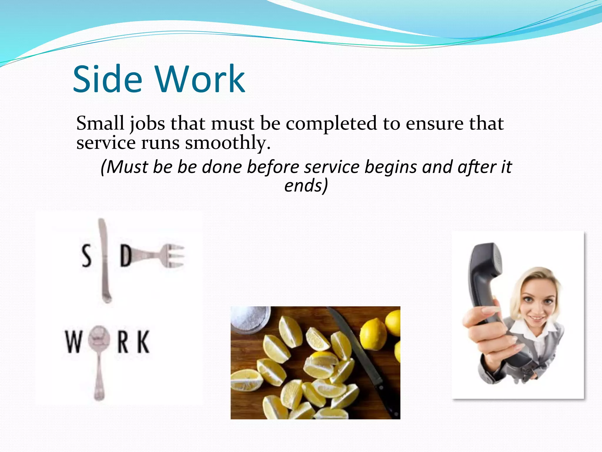 Side	
  Work	
  
Small	
  jobs	
  that	
  must	
  be	
  completed	
  to	
  ensure	
  that	
  
service	
  runs	
  smoothly.	
  	
  
   (Must	
  be	
  be	
  done	
  before	
  service	
  begins	
  and	
  a3er	
  it	
  
                                      ends)	
  
 