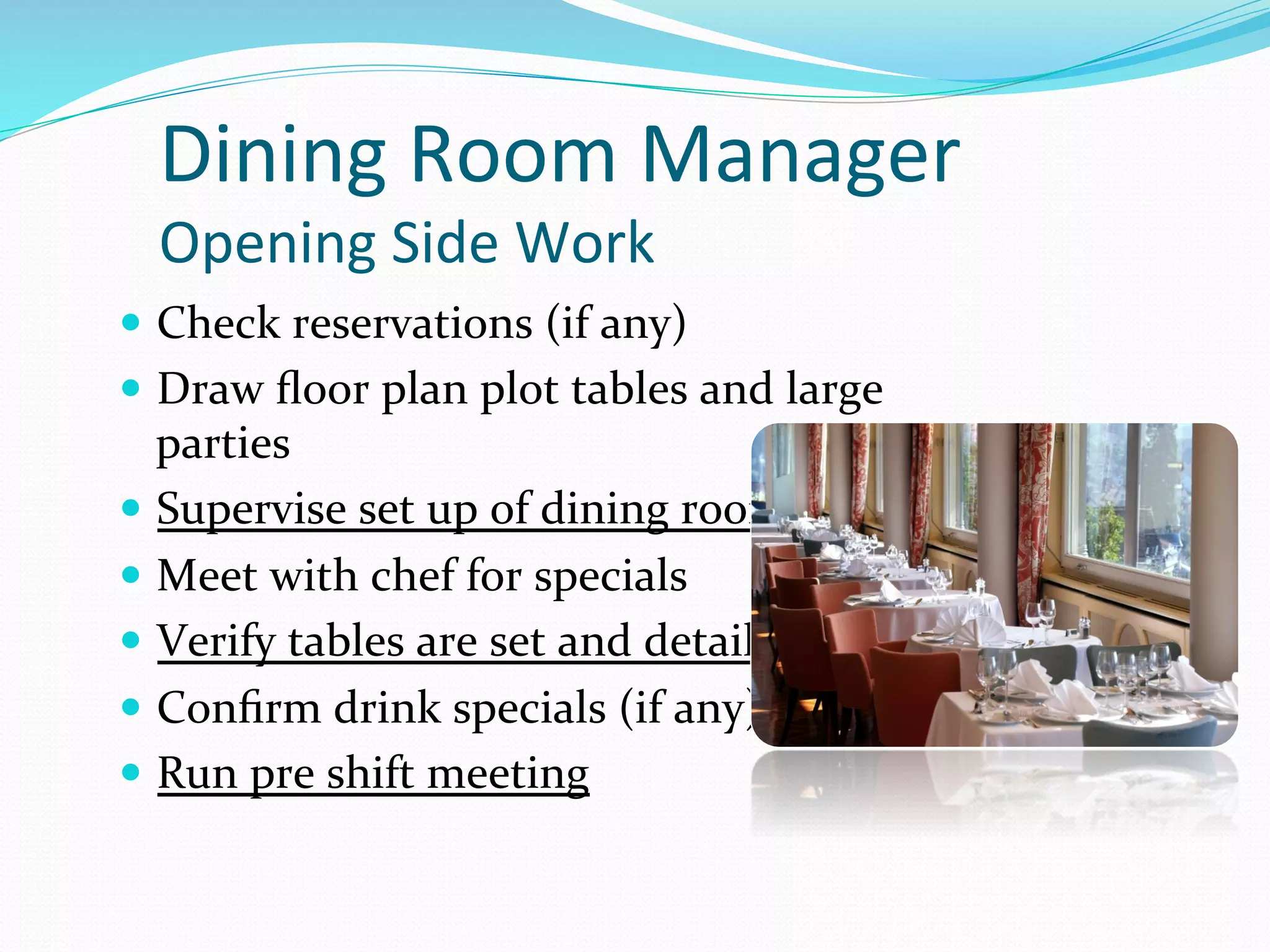 Dining	
  Room	
  Manager	
  	
  
   Opening	
  Side	
  Work	
  
—  Check	
  reservations	
  (if	
  any)	
  
—  Draw	
  ﬂoor	
  plan	
  plot	
  tables	
  and	
  large	
  
    parties	
  
—  Supervise	
  set	
  up	
  of	
  dining	
  room	
  
—  Meet	
  with	
  chef	
  for	
  specials	
  
—  Verify	
  tables	
  are	
  set	
  and	
  detailed	
  
—  Conﬁrm	
  drink	
  specials	
  (if	
  any)	
  
—  Run	
  pre	
  shift	
  meeting	
  
 