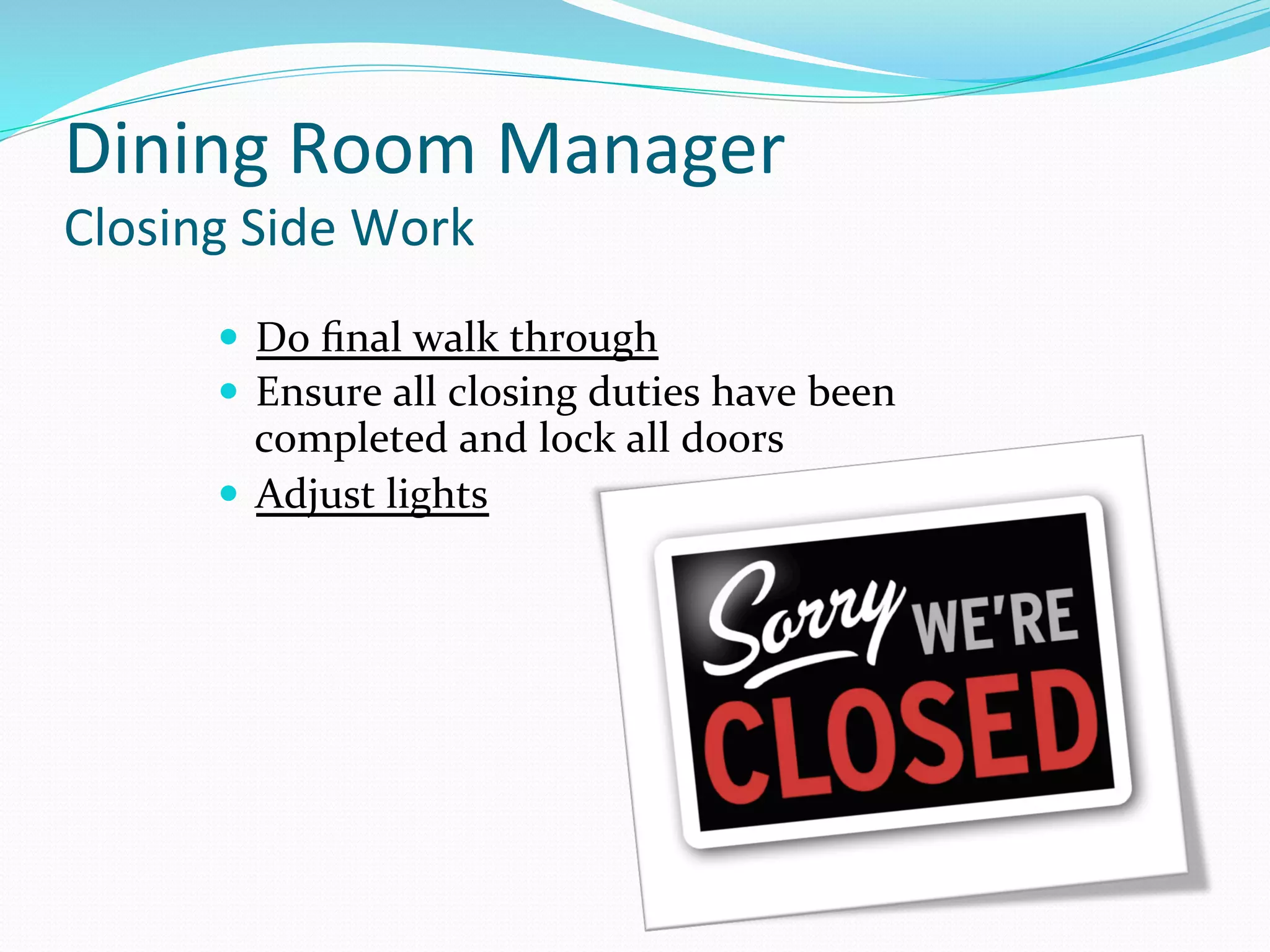 Dining	
  Room	
  Manager	
  	
  
Closing	
  Side	
  Work	
  	
  
      —  Do	
  ﬁnal	
  walk	
  through	
  
      —  Ensure	
  all	
  closing	
  duties	
  have	
  been	
  
          completed	
  and	
  lock	
  all	
  doors	
  
      —  Adjust	
  lights	
  
 