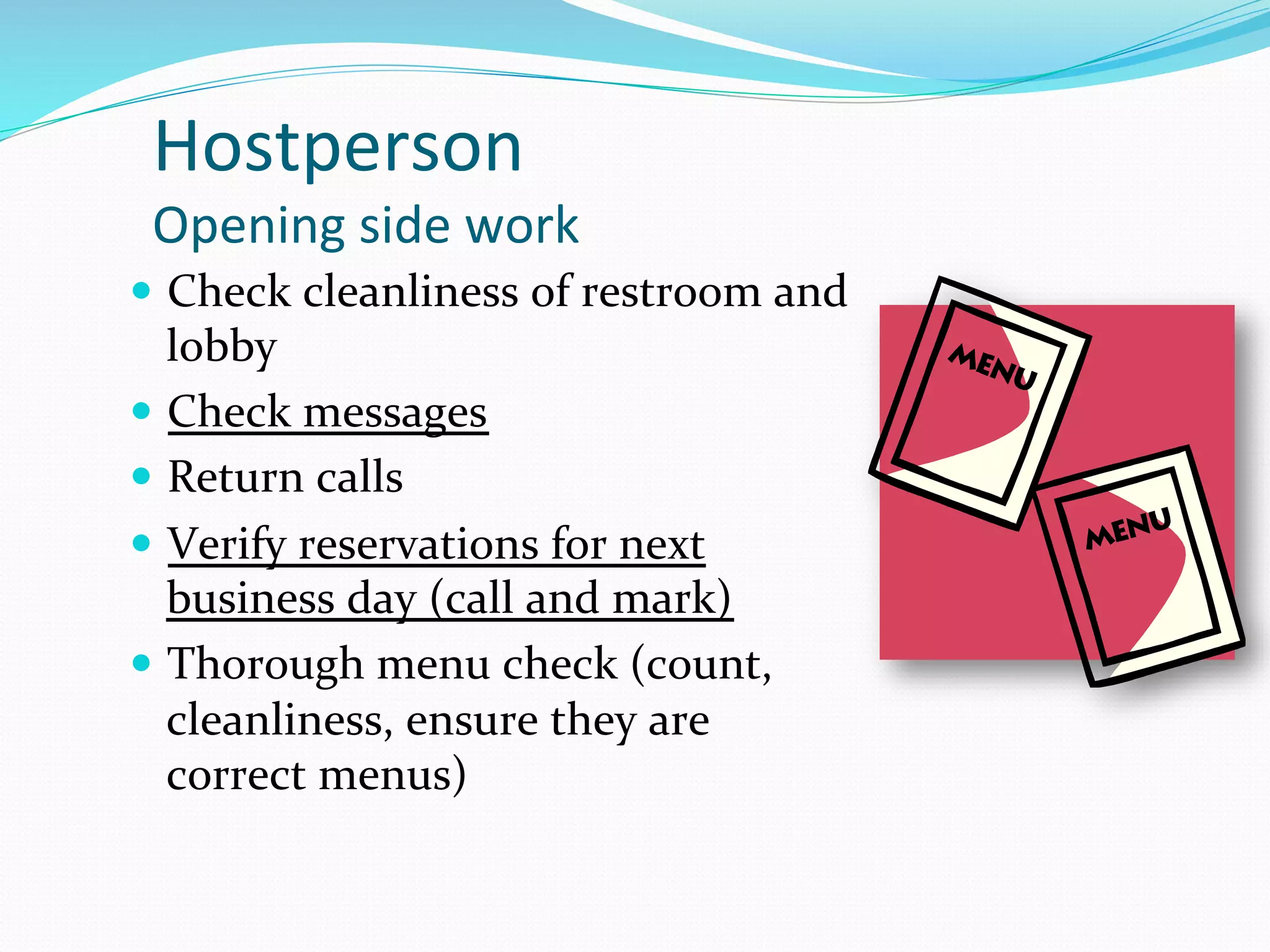 Hostperson	
  	
  
 Opening	
  side	
  work	
  
—  Check	
  cleanliness	
  of	
  restroom	
  and	
  
    lobby	
  
—  Check	
  messages	
  
—  Return	
  calls	
  	
  
—  Verify	
  reservations	
  for	
  next	
  
    business	
  day	
  (call	
  and	
  mark)	
  
—  Thorough	
  menu	
  check	
  (count,	
  
    cleanliness,	
  ensure	
  they	
  are	
  
    correct	
  menus)	
  
 