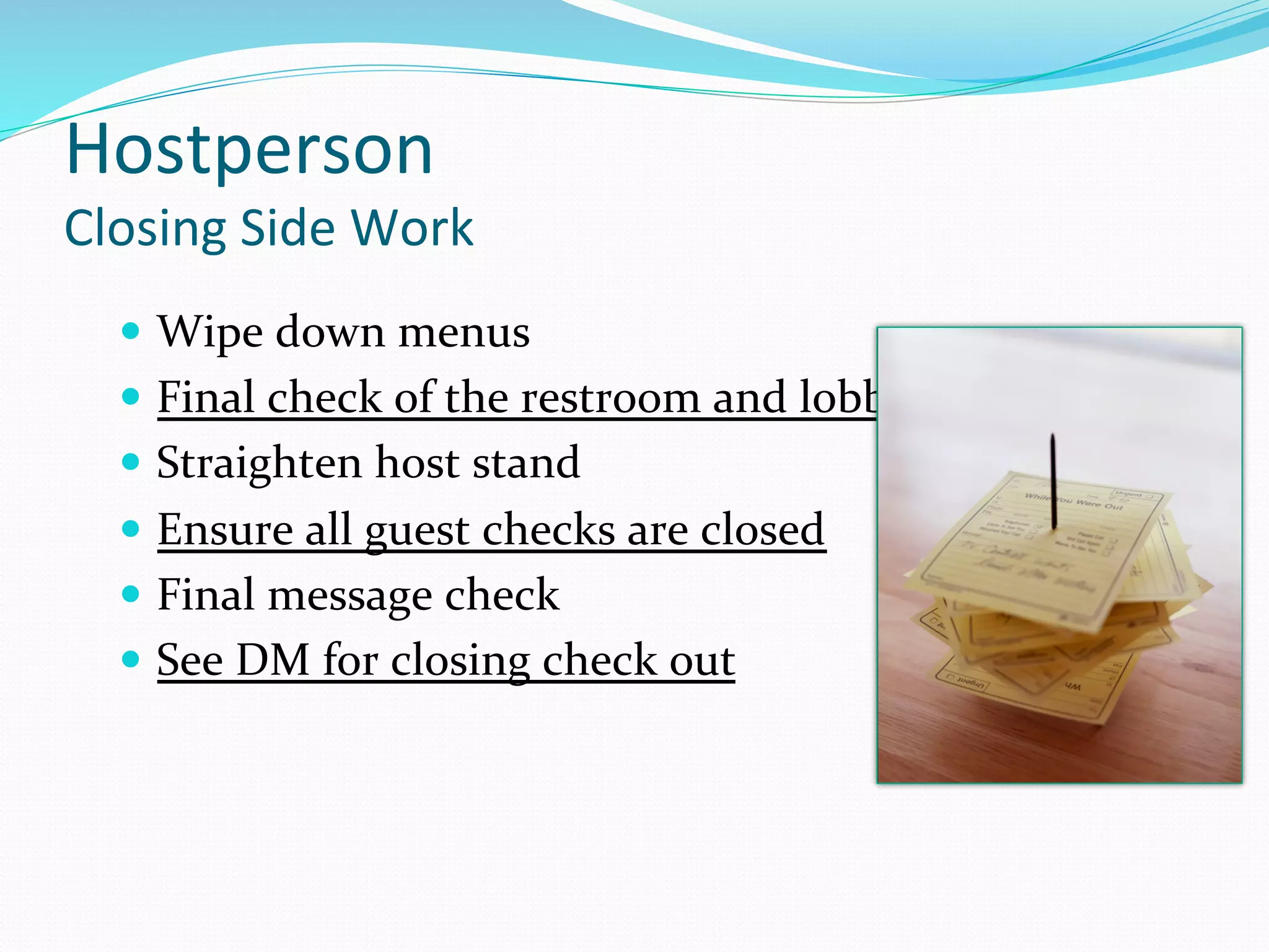 Hostperson	
  
Closing	
  Side	
  Work	
  
   —  Wipe	
  down	
  menus	
  
   —  Final	
  check	
  of	
  the	
  restroom	
  and	
  lobby	
  
   —  Straighten	
  host	
  stand	
  
   —  Ensure	
  all	
  guest	
  checks	
  are	
  closed	
  	
  
   —  Final	
  message	
  check	
  
   —  See	
  DM	
  for	
  closing	
  check	
  out	
  
 