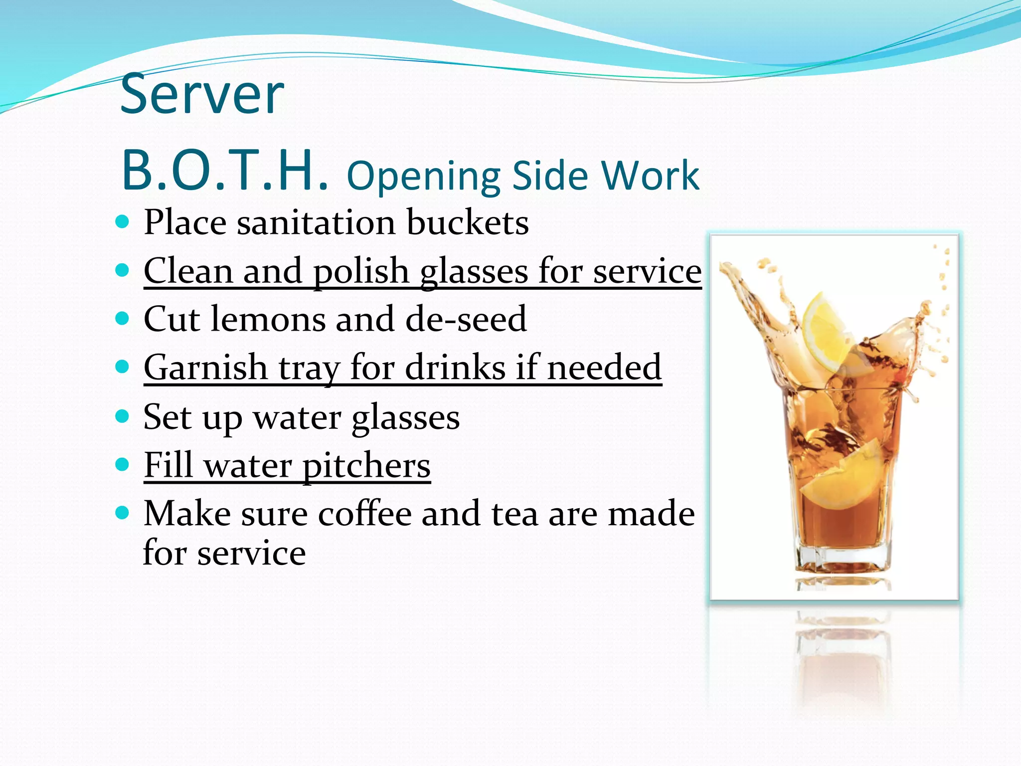 Server	
  
B.O.T.H.	
  Opening	
  Side	
  Work	
  
—  Place	
  sanitation	
  buckets	
  
—  Clean	
  and	
  polish	
  glasses	
  for	
  service	
  
—  Cut	
  lemons	
  and	
  de-­‐seed	
  
—  Garnish	
  tray	
  for	
  drinks	
  if	
  needed	
  
—  Set	
  up	
  water	
  glasses	
  
—  Fill	
  water	
  pitchers	
  
—  Make	
  sure	
  coﬀee	
  and	
  tea	
  are	
  made	
  
  for	
  service	
  
 