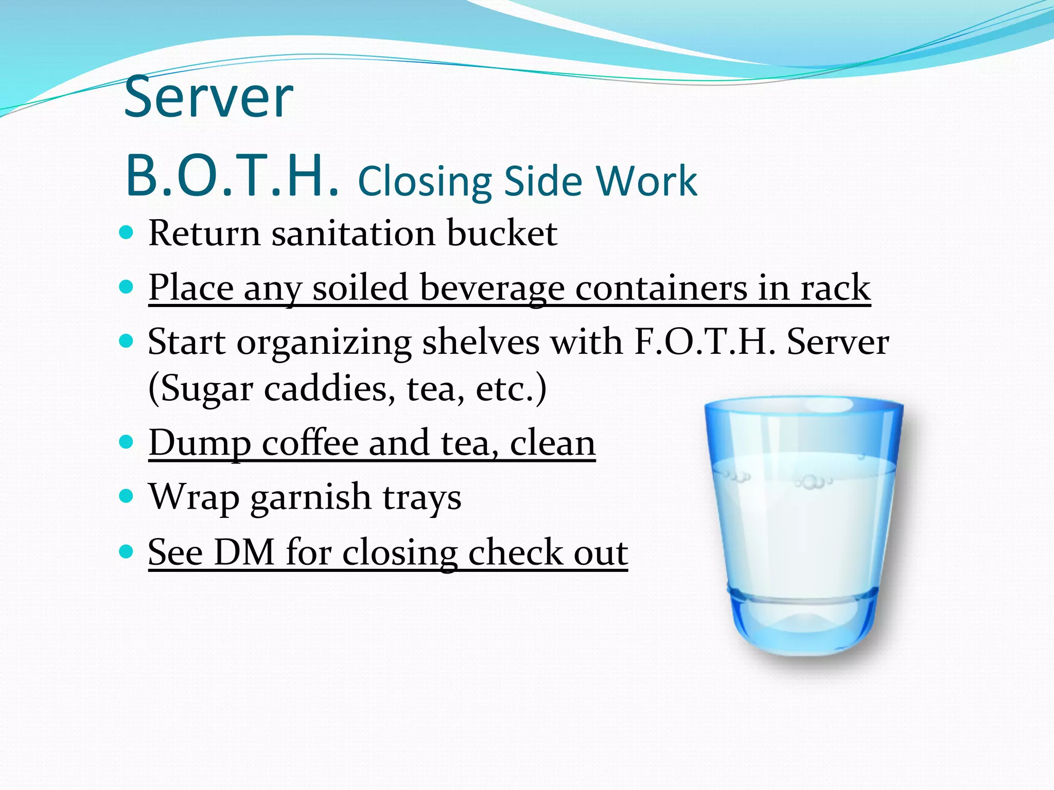 Server	
  
B.O.T.H.	
  Closing	
  Side	
  Work	
  
—  Return	
  sanitation	
  bucket	
  	
  
—  Place	
  any	
  soiled	
  beverage	
  containers	
  in	
  rack	
  
—  Start	
  organizing	
  shelves	
  with	
  F.O.T.H.	
  Server	
  
    (Sugar	
  caddies,	
  tea,	
  etc.)	
  
—  Dump	
  coﬀee	
  and	
  tea,	
  clean	
  	
  
—  Wrap	
  garnish	
  trays	
  	
  
—  See	
  DM	
  for	
  closing	
  check	
  out	
  
 