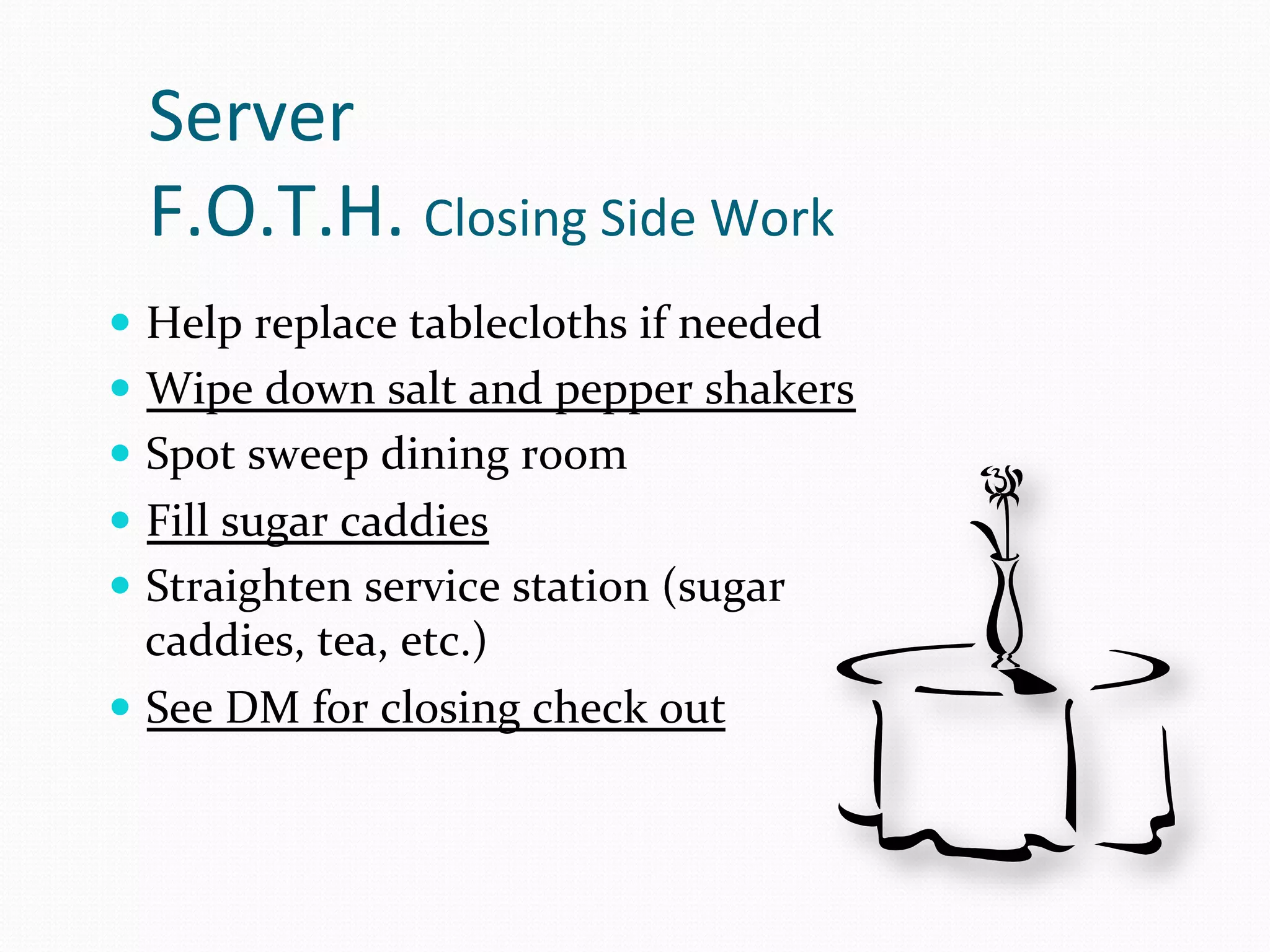 Server	
  
   F.O.T.H.	
  Closing	
  Side	
  Work	
  
—  Help	
  replace	
  tablecloths	
  if	
  needed	
  
—  Wipe	
  down	
  salt	
  and	
  pepper	
  shakers	
  
—  Spot	
  sweep	
  dining	
  room	
  
—  Fill	
  sugar	
  caddies	
  
—  Straighten	
  service	
  station	
  (sugar	
  
    caddies,	
  tea,	
  etc.)	
  
—  See	
  DM	
  for	
  closing	
  check	
  out	
  
 