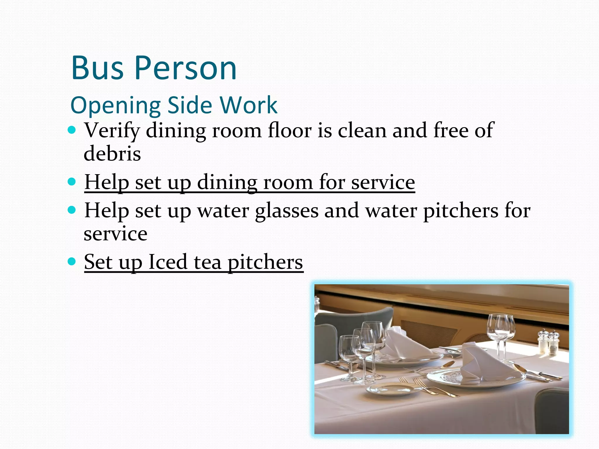Bus	
  Person	
  
Opening	
  Side	
  Work	
  
—  Verify	
  dining	
  room	
  ﬂoor	
  is	
  clean	
  and	
  free	
  of	
  
    debris	
  
—  Help	
  set	
  up	
  dining	
  room	
  for	
  service	
  
—  Help	
  set	
  up	
  water	
  glasses	
  and	
  water	
  pitchers	
  for	
  
    service	
  
—  Set	
  up	
  Iced	
  tea	
  pitchers	
  
 