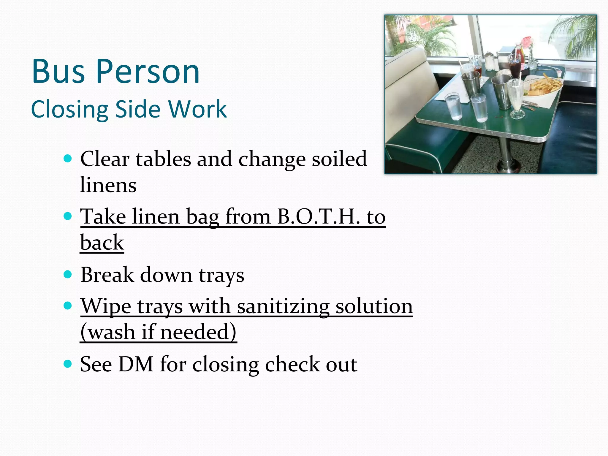Bus	
  Person	
  
Closing	
  Side	
  Work	
  
    —  Clear	
  tables	
  and	
  change	
  soiled	
  
        linens	
  
    —  Take	
  linen	
  bag	
  from	
  B.O.T.H.	
  to	
  
        back	
  	
  
    —  Break	
  down	
  trays	
  
    —  Wipe	
  trays	
  with	
  sanitizing	
  solution	
  
        (wash	
  if	
  needed)	
  
    —  See	
  DM	
  for	
  closing	
  check	
  out	
  
 